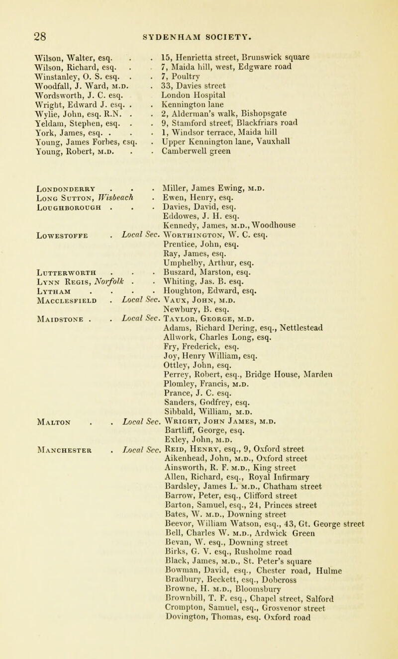 Wilson, Walter, esq. Wilson, Richard, esq. Wiustanley, 0. S. esq. . Woodfall, J. Ward, m.d. Wordsworth, J. C. esq. Wright, Edward J. esq. . Wylie, John, esq. R.N. . Yeldam, Stephen, esq. York, James, esq. . Y'oung, James Forhes, esq. Y'ouug, Robert, m.d. 15, Henrietta street, Brunswick square 7, Maida hill, west, Edgware road 7, Poultry 33, Davies street London Hospital Kennington lane 2, Alderman's walk, Bishopsgate 9, Stamford street, Blackfriars road 1, Windsor terrace, Maida hill Upper Kennington lane, Vauxhall Camberwell green Londonderry Long Sutton, Wisbeach Loughborough . LOWESTOFFE Local Sec. Lutterworth Lynn Regis, Norfolk . Lytham .... Macclesfield . Local Sec Maidstone Local Sec Malton Manchester Local Sec Local Sec Miller, James Ewing, m.d. Ewen, Henry, esq. Davies, David, esq. Eddowes, J. H. esq. Kennedy, James, m.d., Woodhouse Worthington, W. C. esq. Prentiee, John, esq. Ray, James, esq. Umphelby, Arthur, esq. Buszard, Marston, esq. Whiting, Jas. B. esq. Houghton, Edward, esq. Vaux, John, m.d. Newbury, B. esq. Taylor, George, m.d. Adams, Richard Dering, esq., Nettlestead Allwork, Charles Long, esq. Fry, Frederick, esq. Joy, Henry William, esq. Ottley, John, esq. Perrey, Robert, esq., Bridge House, Marden Plomley, Francis, m.d. Prance, J. C. esq. Sanders, Godfrey, esq. Sibbald, William, m.d. Wright, John James, m.d. Bartliff, George, esq. Exley, John, m.d. Reid, Henry, esq., 9, Oxford street Aikenhead, John, m.d., Oxford street Ainsworth, R. F. m.d., King street Allen, Richard, esq., Royal Infirmary Bardsley, James L. m.d., Chatham street Barrow, Peter, esq., Clifford street Barton, Samuel, esq., 24, Princes street Bates, W. m.d., Downing street Beevor, William Watson, esq., 43, Gt. George street Bell, Charles W. m.d., Ardwick Green Bevan, W. esq., Downing street Birks, G. V. esq., Rusholme road Black, James, m.d., St. Peter's square Bowman, David, esq., Chester road, Hulme Bradbury, Beckett, esq., Dobcross Browne, H. m.d., Bloomsbury Brownbill, T. F. esq., Chapel street, Salford Crompton, Samuel, esq., Grosvenor street Dovington, Thomas, esq. Oxford road