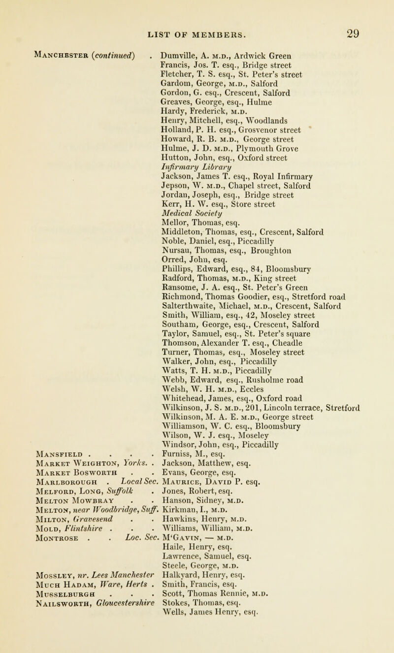 Manchester (continued) Mansfield .... Market Weighton, Yorks. . Market Bosworth Marlborough . Local Sec. Melpord, Long, Suffolk Melton Mowbray Melton, near Woodbridge, Stiff. Milton, Gravesend Mold, Flintshire . Montrose . . Loc. Sec. Mossley, nr. Lees Manchester Much Hadam, Ware, Herts . Musselburgh Nailsworth, Gloucestershire Dumville, A. m.d., Ardwick Green Francis, Jos. T. esq., Bridge street Fletcher, T. S. esq., St. Peter's street Gardorn, George, m.d., Salford Gordon, G. esq., Crescent, Salford Greaves, George, esq., Ilulme Hardy, Frederick, m.d. Henry, Mitchell, esq., Woodlands Holland, P. H. esq., Giosvenor street Howard, R. B. m.d., George street Hulme, J. D. m.d., Plymouth Grove Hutton, John, esq., Oxford street Infirmary Library Jackson, James T. esq., Royal Infirmary Jepson, W. m.d., Chapel street, Salford Jordan, Joseph, esq., Bridge street Kerr, H. W. esq., Store street Medical Society Mellor, Thomas, esq. Middleton, Thomas, esq., Crescent, Salford Noble, Daniel, esq., Piccadilly Nursau, Thomas, esq., Broughlon Orred, John, esq. Phillips, Edward, esq., 84, Bloonisbury Radford, Thomas, m.d., King street Ransome, J. A. esq., St. Peter's Green Richmond, Thomas Goodier, esq., Stretford road Salterthwaite, Michael, m.d., Crescent, Salford Smith, Wdliam, esq., 42, Moseley street Sontham, George, esq., Crescent, Salford Taylor, Samuel, esq., St. Peter's square Thomson, Alexander T. esq., Cheadle Turner, Thomas, esq., Moseley street Walker, John, esq., Piccadilly Watts, T. H. m.d., Piccadilly Webb, Edward, esq., Rusholme road Welsh, W. H. m.d., Eccles Whitehead, James, esq., Oxford road Wilkinson, J. S. m.d., 201, Lincoln terrace, Stretford Wilkinson, M. A. E. m.d., George street Williamson, W. C. esq., Bloomshury Wilson, W. J. esq., Moseley Windsor, John, esq., Piccadilly Furniss, M., esq. Jackson, Matthew, esq. Evans, George, esq. Maurice, David P. esq. Jones, Robert, esq. Hanson, Sidney, m.d. Kirkman, I., m.d. Hawkins, Henry, m.d. Williams, William, m.d. M'Gavin, — M.D. Haile, Henry, esq. Lawrence, Samuel, esq. Steele, George, m.d. Halkyard, Henry, esq. Smith, Francis, esq. Scott, Thomas Rennie, m.d. Stokes, Thomas, esq. Wells, James Henry, esq.