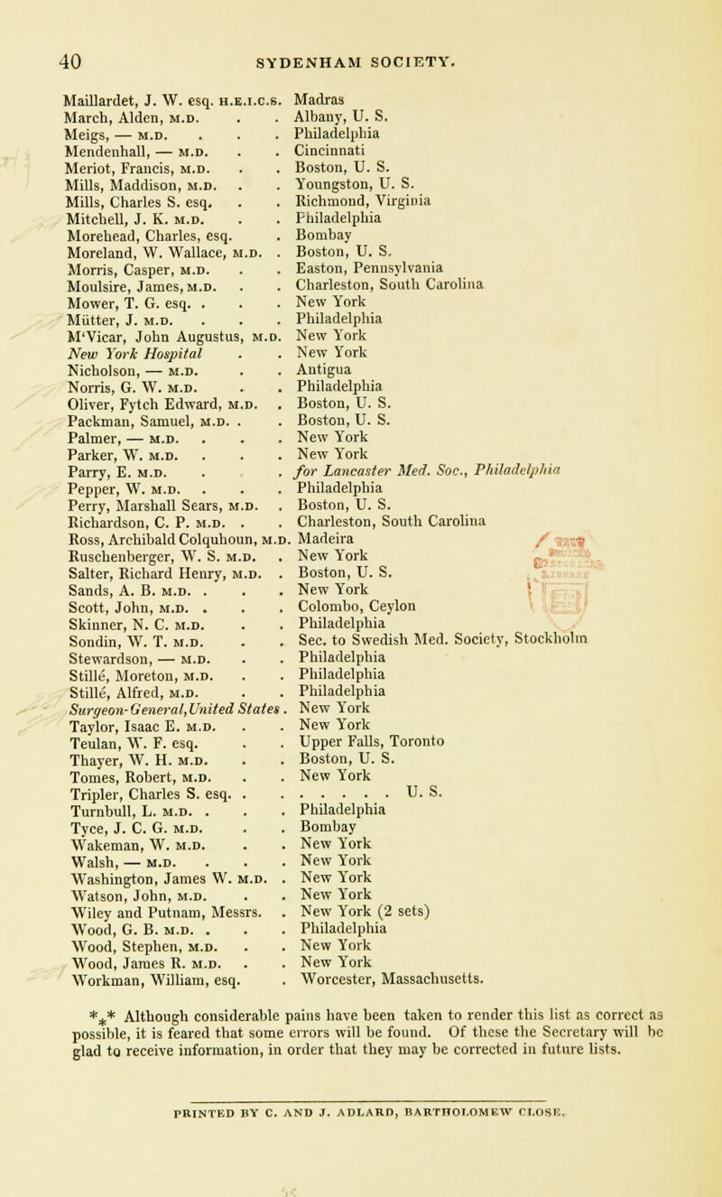 Maillardet, J. W. esq. h.e.i.c.s. Madras March, Alden, m.d. Albany, U. S. Meigs, — m.d. Philadelphia Mendenhall, — m.d. Cincinnati Meriot, Francis, m.d. Boston, U. S. Mills, Maddison, m.d. Youngston, U. S. Mills, Charles S. esq. Richmond, Virginia Mitchell, J. K. m.d. Philadelphia Morehead, Charles, esq. Bombay Moreland, \V. Wallace, m.d. . Boston, U. S. Morris, Casper, m.d. Easton, Pennsylvania Moulsire, James, m.d. Charleston, South Carolina Mower, T. G. esq. . New York Mutter, J. m.d. Philadelphia M'Vicar, John Augustus, m.d. New Yrork New York Hospital New York Nicholson, — m.d. Antigua Norris, G. W. m.d. Philadelphia Oliver, Fytch Edward, m.d. Boston, U. S. Packman, Samuel, m.d. . Boston, U. S. Palmer, — m.d. New York Parker, W. m.d. New Y'ork Parry, E. m.d. . . . for Lancaster Med. Soe., Philadelphia Pepper, W. m.d. Philadelphia Perry, Marshall Sears, m.d. Boston, U. S. Richardson, C. P. m.d. . Charleston, South Carolina Ross, Archibald Colquhoun, m.d . Madeira New Y'ork Boston, U. S. Ruschenberger, W. S. m.d. Salter, Richard Henry, m.d. . Sands, A. B. m.d. . New York Scott, John, m.d. . Colombo, Ceylon Skinner, N. C. m.d. Philadelphia Sondin, W. T. m.d. Sec. to Swedish Med. Society, Stockholm Stewardson, — m.d. Philadelphia Stille, Moreton, m.d. Philadelphia Stille, Alfred, m.d. Philadelphia Surgeon- General, United States New York Taylor, Isaac E. m.d. New York Teulan, W. F. esq. Upper Falls, Toronto Thayer, W. H. m.d. Boston, U. S. Tomes, Robert, m.d. New York Tripler, Charles S. esq. . U. S. Turnbull, L. m.d. . Philadelphia Tyce, J. C. G. m.d. Bombay Wakeman, W. m.d. New Y'ork Walsh, — m.d. New York Washington, James W. m.d. New Y'ork Watson, John, m.d. New Y'ork Wiley and Putnam, Messrs. New York (2 sets) Wood, G. B. m.d. . Philadelphia Wood, Stephen, m.d. New York Wood, James R. m.d. New York Workman, William, esq. Worcester, Massachusetts. *+* Although considerable pains have been taken to render this list as correct as possible, it is feared that some errors %vill be found. Of these the Secretary will be glad to receive information, in order that they may be corrected in future lists. PRINTED BY C. AND J. ADLARD, BARTHOLOMEW CLOSE.