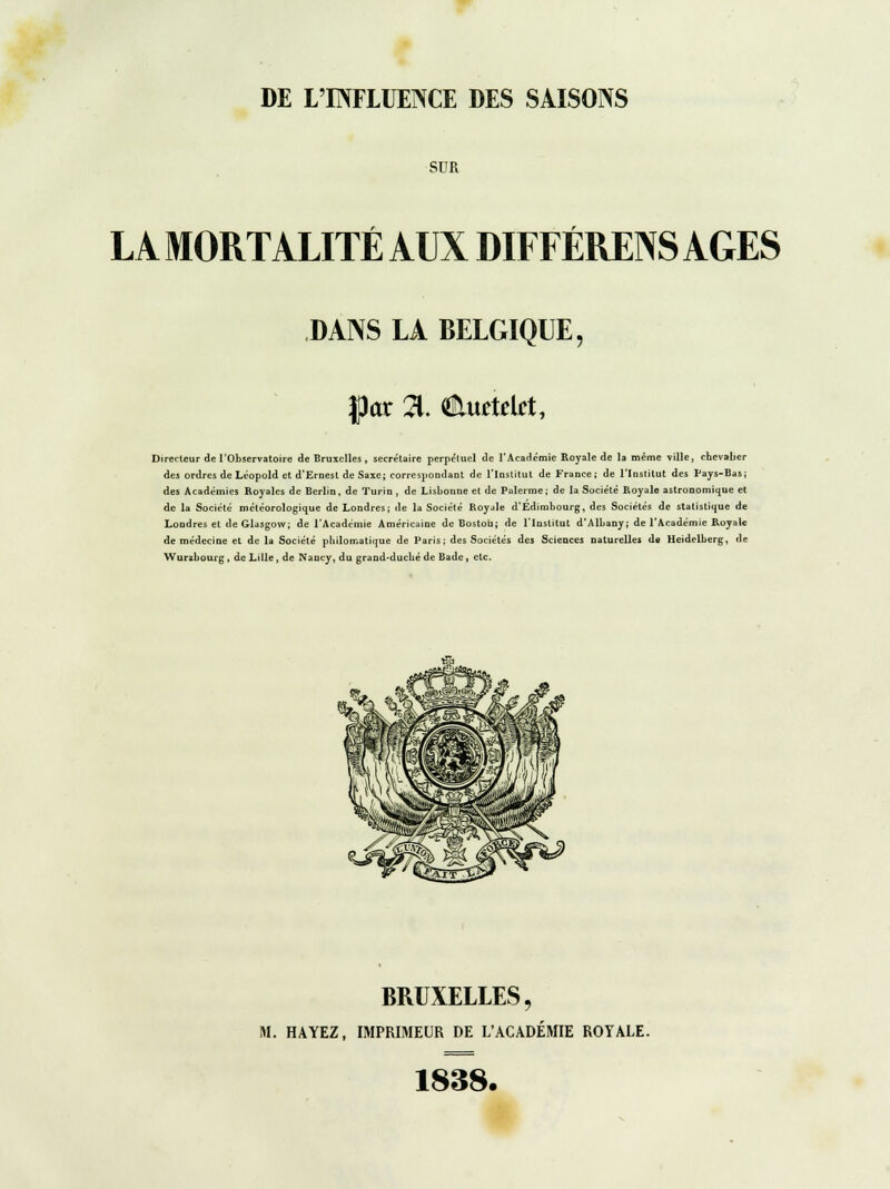 DE L'INFLUENCE DES SAISONS SUR LA MORTALITÉ AUX DIFFÉRENS AGES DANS LA BELGIQUE, fl)ar % €lurtdet, Directeur de l'Observatoire de Bruxelles , secrétaire perpétuel de l'Académie Royale de la même ville, chevalier des ordres de Léopold et d'Ernest de Saxe; correspondant de l'Institut de France; de l'Institut des Pays-Bas; des Académies Royales de Berlin, de Turin , de Lisbonne et de Palerme ; de la Société Royale astronomique et de la Société météorologique de Londres; de la Société Royjle d'Edimbourg, des Sociétés de statistique de Londres et de Glasgow; de l'Académie Américaine de Bostou; de l'Institut d'Albany; de l'Académie Royale de médecine et de la Société philomatique de Paris; des Sociétés des Sciences naturelles de Heidelberg, de Wurzbourg , de Lille, de Nancy, du grand-duché de Bade, etc. BRUXELLES, M. HAYEZ, IMPRIMEUR DE L'ACADÉMIE ROYALE. 1838.