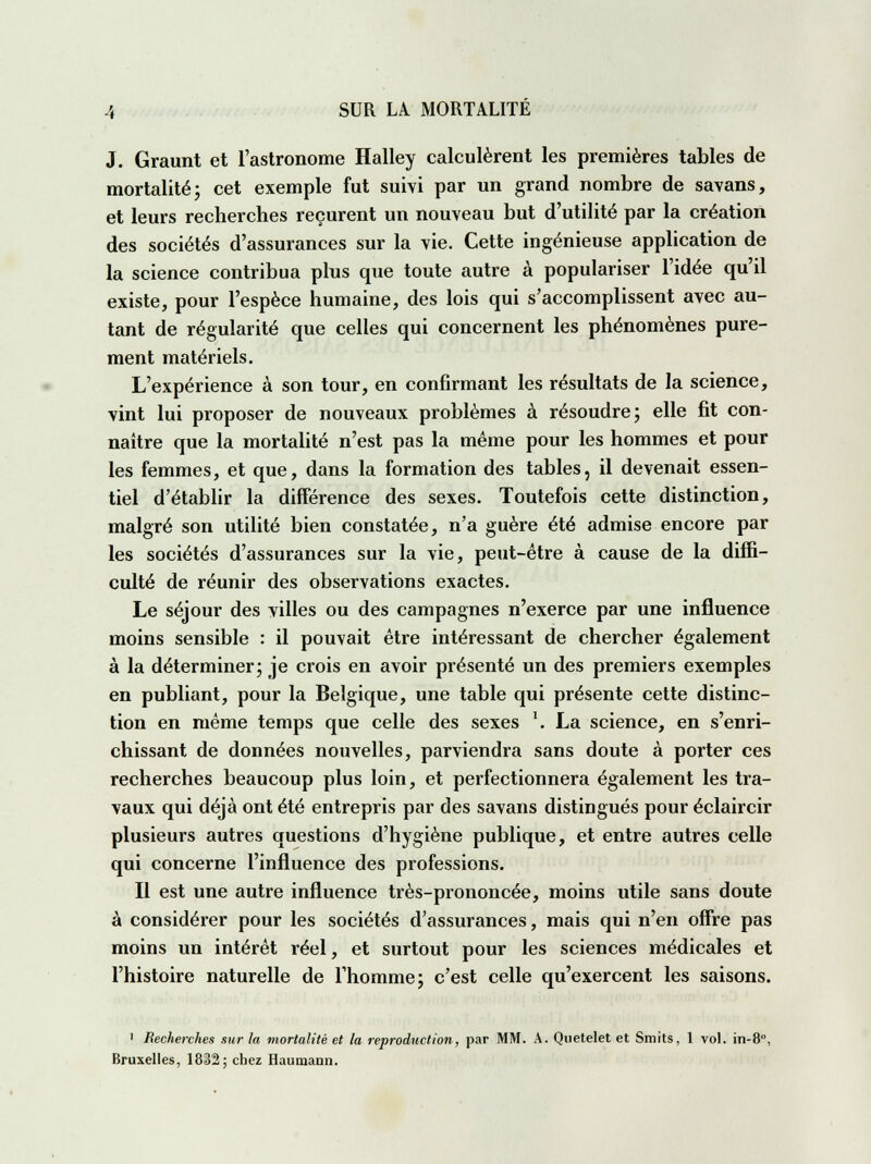 J. Graunt et l'astronome Halley calculèrent les premières tables de mortalité; cet exemple fut suivi par un grand nombre de savans, et leurs recherches reçurent un nouveau but d'utilité par la création des sociétés d'assurances sur la vie. Cette ingénieuse application de la science contribua plus que toute autre à populariser l'idée qu'il existe, pour l'espèce humaine, des lois qui s'accomplissent avec au- tant de régularité que celles qui concernent les phénomènes pure- ment matériels. L'expérience à son tour, en confirmant les résultats de la science, vint lui proposer de nouveaux problèmes à résoudre; elle fit con- naître que la mortalité n'est pas la même pour les hommes et pour les femmes, et que, dans la formation des tables, il devenait essen- tiel d'établir la différence des sexes. Toutefois cette distinction, malgré son utilité bien constatée, n'a guère été admise encore par les sociétés d'assurances sur la vie, peut-être à cause de la diffi- culté de réunir des observations exactes. Le séjour des villes ou des campagnes n'exerce par une influence moins sensible : il pouvait être intéressant de chercher également à la déterminer; je crois en avoir présenté un des premiers exemples en publiant, pour la Belgique, une table qui présente cette distinc- tion en même temps que celle des sexes \ La science, en s'enri- chissant de données nouvelles, parviendra sans doute à porter ces recherches beaucoup plus loin, et perfectionnera également les tra- vaux qui déjà ont été entrepris par des savans distingués pour éclaircir plusieurs autres questions d'hygiène publique, et entre autres celle qui concerne l'influence des professions. Il est une autre influence très-prononcée, moins utile sans doute à considérer pour les sociétés d'assurances, mais qui n'en offre pas moins un intérêt réel, et surtout pour les sciences médicales et l'histoire naturelle de l'homme; c'est celle qu'exercent les saisons. 1 Recherches sur la mortalité et la reproduction, par MM. A. Quetelet et Smits, 1 vol. in-8°, Bruxelles, 1812; chez Haumann.