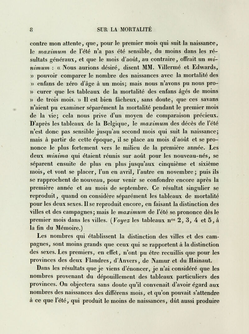 contre mon attente, que, pour le premier mois qui suit la naissance, le maximum de l'été n'a pas été sensible, du moins dans les ré- sultats généraux, et que le mois d'août, au contraire, offrait un mi- nimum : « Nous aurions désiré, disent MM. Villermé et Edwards, » pouvoir comparer le nombre des naissances avec la mortalité des » enfans de zéro d'âge à un mois; mais nous n'avons pu nous pro- » curer que les tableaux de la mortalité des enfans âgés de moins )> de trois mois. » Il est bien fâcheux, sans doute, que ces savans n'aient pu examiner séparément la mortalité pendant le premier mois de la vie; cela nous prive d'un moyen de comparaison précieux. D'après les tableaux de la Belgique, le maximum des décès de l'été n'est donc pas sensible jusqu'au second mois qui suit la naissance; mais à partir de cette époque, il se place au mois d'août et se pro- nonce le plus fortement vers le milieu de la première année. Les deux minima qui étaient réunis sur août pour les nouveau-nés, se séparent ensuite de plus en plus jusqu'aux cinquième et sixième mois, et vont se placer, l'un en avril, l'autre en novembre; puis ils se rapprochent de nouveau, pour venir se confondre encore après la première année et au mois de septembre. Ce résultat singulier se reproduit, quand on considère séparément les tableaux de mortalité pour les deux sexes. Il se reproduit encore, en faisant la distinction des villes et des campagnes ; mais le maximum de l'été se prononce dès le premier mois dans les villes. {Voyez les tableaux nos 2, 3, 4 et 5, à la fin du Mémoire.) Les nombres qui établissent la distinction des villes et des cam- pagnes, sont moins grands que ceux qui se rapportent à la distinction des sexes. Les premiers, en effet, n'ont pu être recuillis que pour les provinces des deux Flandres, d'Anvers, de Namur et du Hainaut. Dans les résultats que je viens d'énoncer, je n'ai considéré que les nombres provenant du dépouillement des tableaux particuliers des provinces. On objectera sans doute qu'il convenait d'avoir égard aux nombres des naissances des différens mois, et qu'on pouvait s'attendre à ce que l'été, qui produit le moins de naissances, dût aussi produire