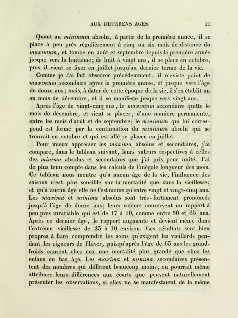 Quant au minimum absolu, à partir de la première année, il se place à peu près régulièrement à cinq ou six mois de distance du maximum, et tombe en août et septembre depuis la première année jusque vers la huitième; de huit à vingt ans, il se place en octobre, puis il vient se fixer en juillet jusqu'au dernier terme de la vie. Comme je l'ai fait observer précédemment, il n'existe point de maximum secondaire après la première année, et jusque vers l'âge de douze ans ; mais, à dater de cette époque de la vie, il s'en établit un au mois de décembre, et il se manifeste jusque vers vingt ans. Après l'âge de vingt-cinq ans, le maximum secondaire quitte le mois de décembre, et vient se placer, d'une manière permanente, entre les mois d'août et de septembre; le minimum qui lui corres- pond est formé par la continuation du minimum absolu qui se trouvait en octobre et qui est allé se placer en juillet. Pour mieux apprécier les maxima absolus et secondaires, j'ai comparé, dans le tableau suivant, leurs valeurs respectives à celles des minima absolus et secondaires que j'ai pris pour unité. J'ai de plus tenu compte dans les calculs de l'inégale longueur des mois. Ce tableau nous montre qu'à aucun âge de la vie, l'influence des saisons n'est plus sensible sur la mortalité que dans la vieillesse; et qu'à aucun âge elle ne l'est moins qu'entre vingt et vingt-cinq ans. Les maxima et minima absolus sont très - fortement prononcés jusqu'à l'âge de douze ans; leurs valeurs conservent un rapport à peu près invariable qui est de 17 à 10, comme entre 50 et 65 ans. Après ce dernier âge, le rapport augmente et devient même dans l'extrême vieillesse de 25 à 10 environ. Ces résultats sont bien propres à faire comprendre les soins qu'exigent les vieillards pen- dant les rigueurs de l'hiver, puisqu'après l'âge de 65 ans les grands froids causent chez eux une mortalité plus grande que chez les enfans en bas âge. Les maxima et minima secondaires présen- tent des nombres qui diffèrent beaucoup moins; on pourrait même attribuer leurs différences aux écarts que peuvent naturellement présenter les observations, si elles ne se manifestaient de la même