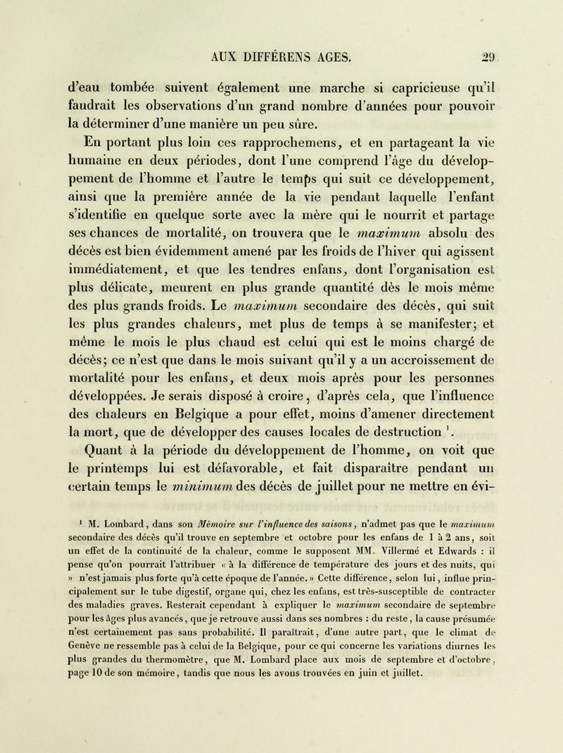 d'eau tombée suivent également une marche si capricieuse qu'il faudrait les observations d'un grand nombre d'années pour pouvoir la déterminer d'une manière un peu sûre. En portant plus loin ces rapprochemens, et en partageant la vie humaine en deux périodes, dont l'une compi'end l'âge du dévelop- pement de l'homme et l'autre le temps qui suit ce développement, ainsi que la première année de la vie pendant laquelle l'enfant s'identifie en quelque sorte avec la mère qui le nourrit et partage ses chances de mortalité, on trouvera que le maximum absolu des décès est bien évidemment amené par les froids de l'hiver qui agissent immédiatement, et que les tendres enfans, dont l'organisation est plus délicate, meurent en plus grande quantité dès le mois même des plus grands froids. Le maximum secondaire des décès, qui suit les plus grandes chaleurs, met plus de temps à se manifester; et même le mois le plus chaud est celui qui est le moins chargé de décès; ce n'est que dans le mois suivant qu'il y a un accroissement de mortalité pour les enfans, et deux mois après pour les personnes développées. Je serais disposé à croire, d'après cela, que l'influence des chaleurs en Belgique a pour effet, moins d'amener directement la mort, que de développer des causes locales de destruction '. Quant à la période du développement de l'homme, on voit que le printemps lui est défavorable, et fait disparaître pendant un certain temps le minimum des décès de juillet pour ne mettre en évi- 1 M. Lombard, dans son Mémoire sur l'influence des saisons, n'admet pas que le maximum secondaire des décès qu'il trouve en septembre et octobre pour les enfans de 1 à 2 ans, soit un effet de la continuité de la chaleur, comme le supposent MM. Villermé et Edwards : il pense qu'on pourrait l'attribuer « à la différence de température des jours et des nuits, qui » n'est jamais plus forte qu'à cette époque de l'année. Cette différence, selon lui, influe prin- cipalement sur le tube digestif, organe qui, chez les enfans, est très-susceptible de contracter des maladies graves. Resterait cependant à expliquer le maximum secondaire de septembre pour les âges plus avancés, que je retrouve aussi dans ses nombres : du reste, la cause présumée n'est certainement pas sans probabilité. Il paraîtrait, d'une autre part, que le climat de Genève ne ressemble pas à celui de la Belgique, pour ce qui concerne les variations diurnes les plus grandes du thermomètre, que M. Lombard place aux mois de septembre et d'octobre, page 10de son mémoire, tandis que nous les avons trouvées en juin et juillet.