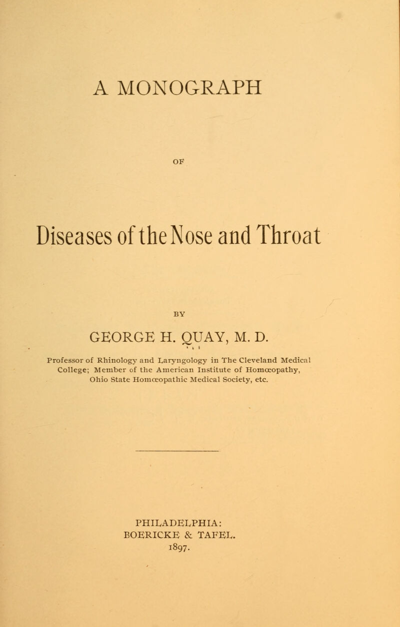 A MONOGRAPH OF Diseases of the Nose and Throat GEORGE H. QUAY, M. D. Professor of Rhinology and Laryngology in The Cleveland Medical College; Member of the American Institute of Homoeopathy, Ohio State Homoeopathic Medical Society, etc. PHILADELPHIA: BOERICKE & TAFEL. 1897.