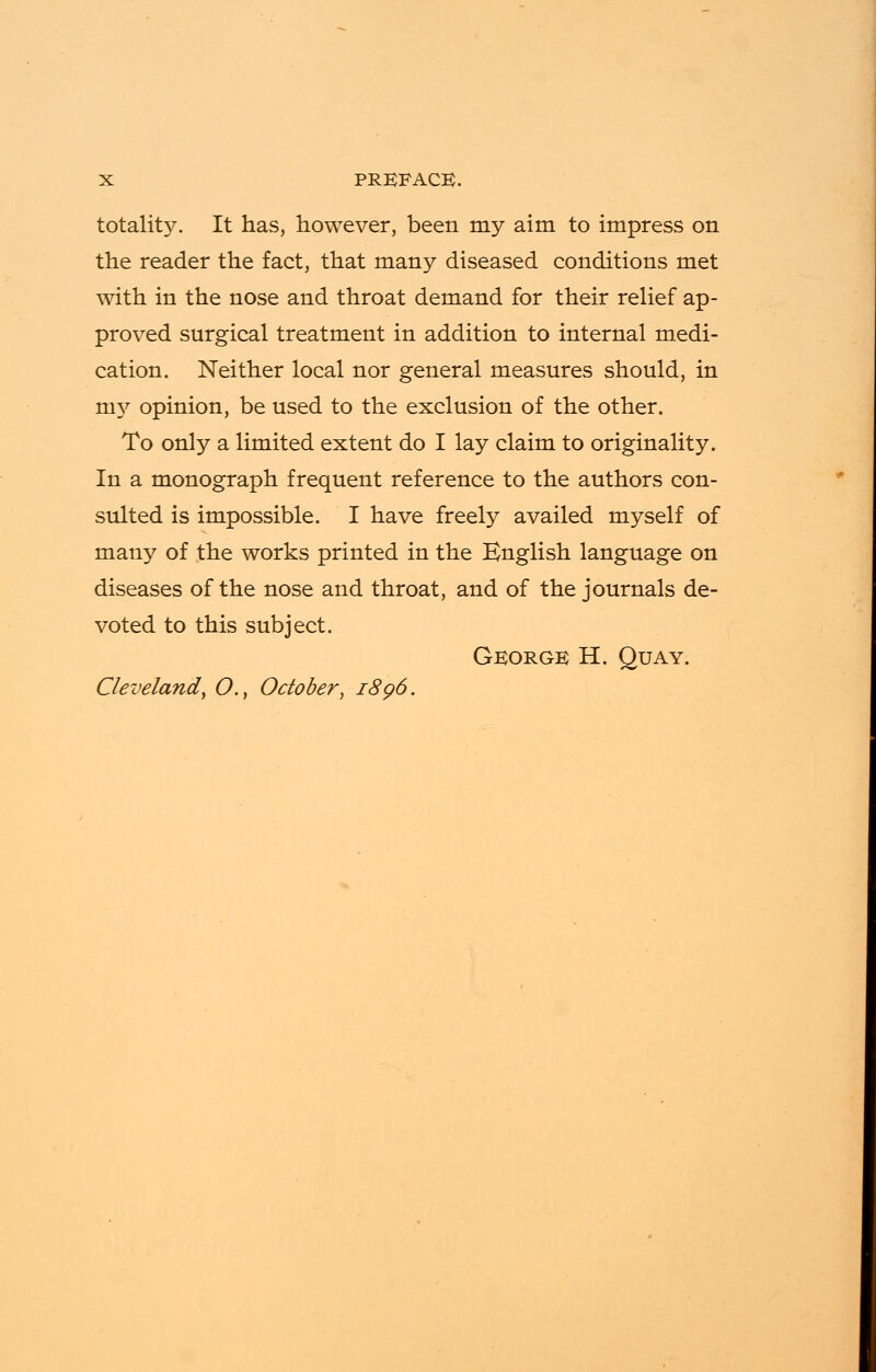 totals. It has, however, been my aim to impress on the reader the fact, that many diseased conditions met with in the nose and throat demand for their relief ap- proved surgical treatment in addition to internal medi- cation. Neither local nor general measures should, in niy opinion, be used to the exclusion of the other. To only a limited extent do I lay claim to originality. In a monograph frequent reference to the authors con- sulted is impossible. I have freely availed myself of many of the works printed in the English language on diseases of the nose and throat, and of the journals de- voted to this subject. George H. Quay. Cleveland\ O., October, 1896.