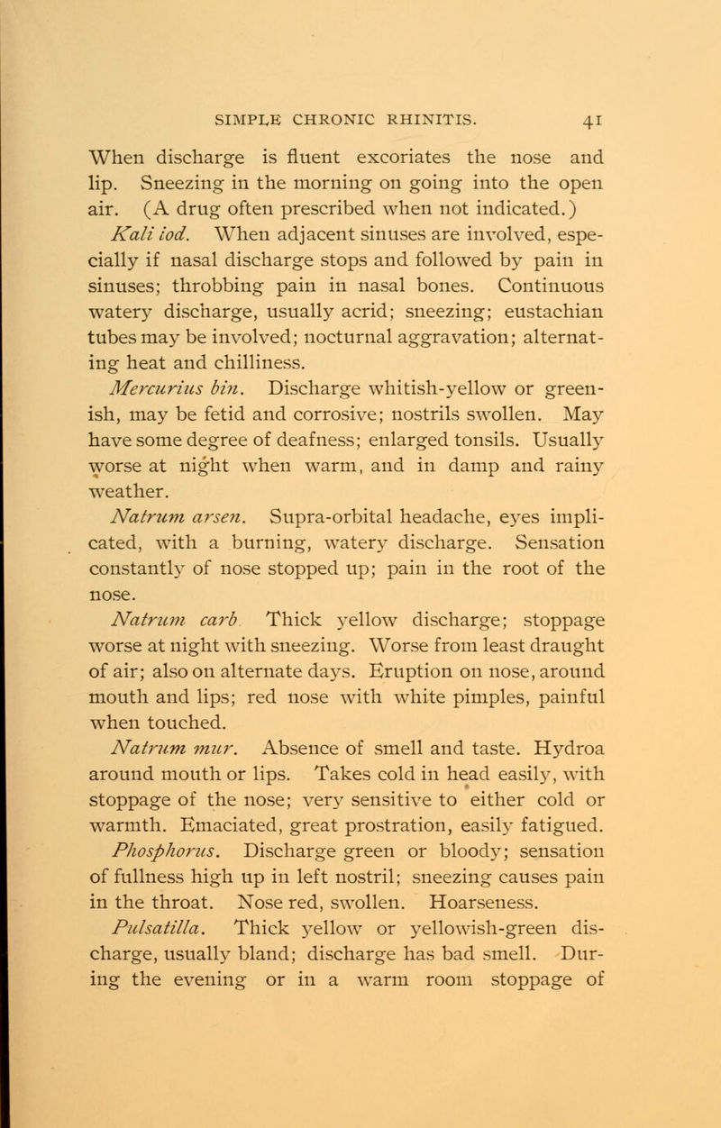 When discharge is fluent excoriates the nose and lip. Sneezing in the morning on going into the open air. (A drug often prescribed when not indicated.) Kali iod. When adjacent sinuses are involved, espe- cially if nasal discharge stops and followed by pain in sinuses; throbbing pain in nasal bones. Continuous watery discharge, usually acrid; sneezing; eustachian tubes may be involved; nocturnal aggravation; alternat- ing heat and chilliness. Mercurius bin. Discharge whitish-yellow or green- ish, may be fetid and corrosive; nostrils swollen. Ma3^ have some degree of deafness; enlarged tonsils. Usually worse at night when warm, and in damp and rainy weather. Natrum arsen. Supra-orbital headache, eyes impli- cated, with a burning, watery discharge. Sensation constantly of nose stopped up; pain in the root of the nose. Natrum carb Thick yellow discharge; stoppage worse at night with sneezing. Worse from least draught of air; also on alternate days. Eruption on nose, around mouth and lips; red nose with white pimples, painful when touched. Natrum mur. Absence of smell and taste. Hydroa around mouth or lips. Takes cold in head easily, with stoppage of the nose; very sensitive to either cold or warmth. Emaciated, great prostration, easily fatigued. Phosphorus. Discharge green or bloody; sensation of fullness high up in left nostril; sneezing causes pain in the throat. Nose red, swollen. Hoarseness. Pulsatilla. Thick yellow or yellowish-green dis- charge, usually bland; discharge has bad smell. Dur- ing the evening or in a warm room stoppage of