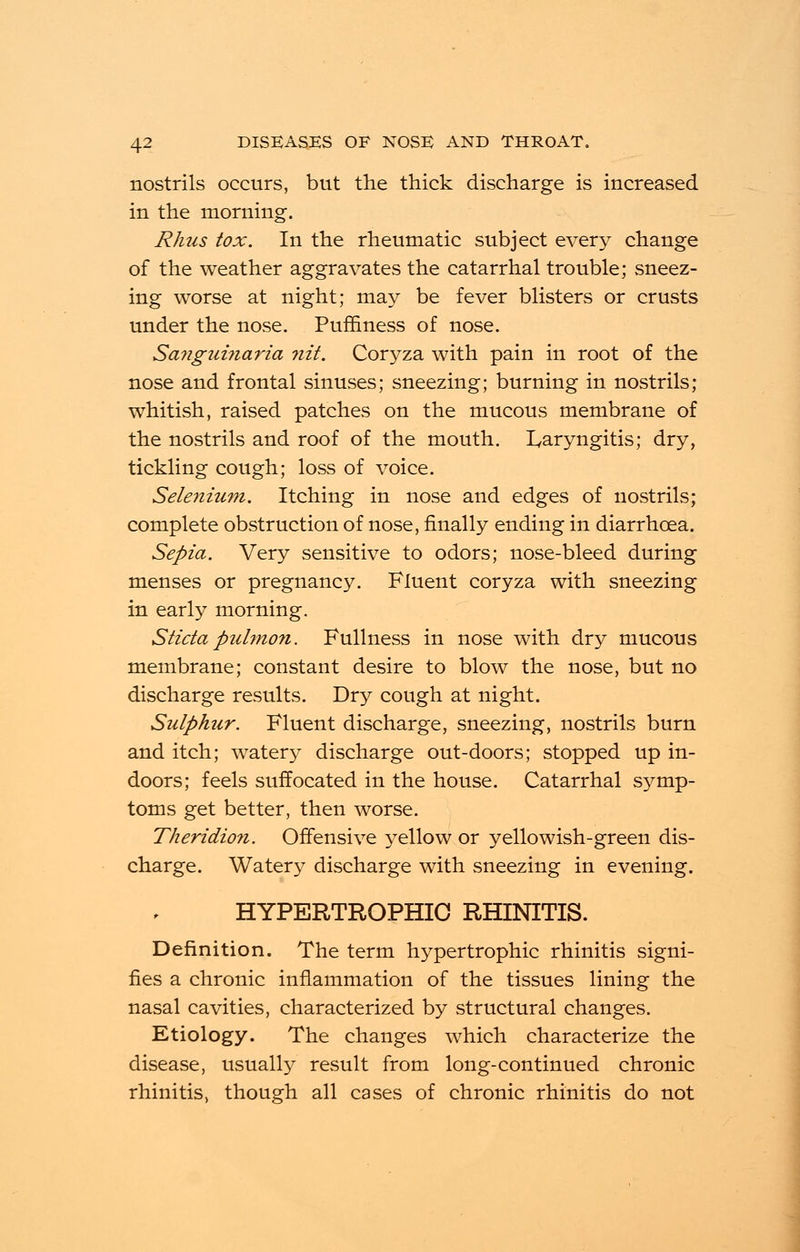 nostrils occurs, but the thick discharge is increased in the morning. Rhus tox. In the rheumatic subject every change of the weather aggravates the catarrhal trouble; sneez- ing worse at night; may be fever blisters or crusts under the nose. Puffiness of nose. Sa?iguinaria ?iit. Coryza with pain in root of the nose and frontal sinuses; sneezing; burning in nostrils; whitish, raised patches on the mucous membrane of the nostrils and roof of the mouth. Laryngitis; dry, tickling cough; loss of voice. Selenium. Itching in nose and edges of nostrils; complete obstruction of nose, finally ending in diarrhoea. Sepia. Very sensitive to odors; nose-bleed during menses or pregnancy. Fluent coryza with sneezing in early morning. Sticta pulmon. Fullness in nose with dry mucous membrane; constant desire to blow the nose, but no discharge results. Dry cough at night. Sulphur. Fluent discharge, sneezing, nostrils burn and itch; watery discharge out-doors; stopped up in- doors; feels suffocated in the house. Catarrhal symp- toms get better, then worse. Theridion. Offensive yellow or yellowish-green dis- charge. Watery discharge with sneezing in evening. HYPERTROPHIC RHINITIS. Definition. The term hypertrophic rhinitis signi- fies a chronic inflammation of the tissues lining the nasal cavities, characterized by structural changes. Etiology. The changes which characterize the disease, usually result from long-continued chronic rhinitis, though all cases of chronic rhinitis do not