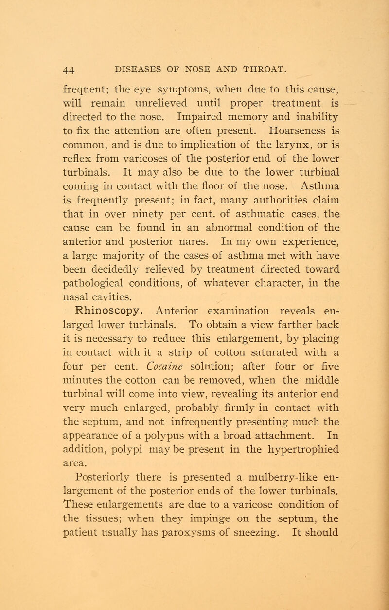 frequent; the eye symptoms, when due to this cause, will remain unrelieved until proper treatment is directed to the nose. Impaired memory and inability to fix the attention are often present. Hoarseness is common, and is due to implication of the larynx, or is reflex from varicoses of the posterior end of the lower turbinals. It may also be due to the lower turbinal coming in contact with the floor of the nose. Asthma is frequently present; in fact, many authorities claim that in over ninety per cent, of asthmatic cases, the cause can be found in an abnormal condition of the anterior and posterior nares. In my own experience, a large majority of the cases of asthma met with have been decidedly relieved by treatment directed toward pathological conditions, of whatever character, in the nasal cavities. Rhinoscopy. Anterior examination reveals en- larged lower turbinals. To obtain a view farther back it is necessar}^ to reduce this enlargement, by placing in contact with it a strip of cotton saturated with a four per cent. Cocaine solution; after four or five minutes the cotton can be removed, when the middle turbinal will come into view, revealing its anterior end very much enlarged, probably firmly in contact with the septum, and not infrequently presenting much the appearance of a polypus with a broad attachment. In addition, polypi may be present in the hypertrophied area. Posteriorly there is presented a mulberry-like en- largement of the posterior ends of the lower turbinals. These enlargements are due to a varicose condition of the tissues; when they impinge on the septum, the patient usually has paroxysms of sneezing. It should
