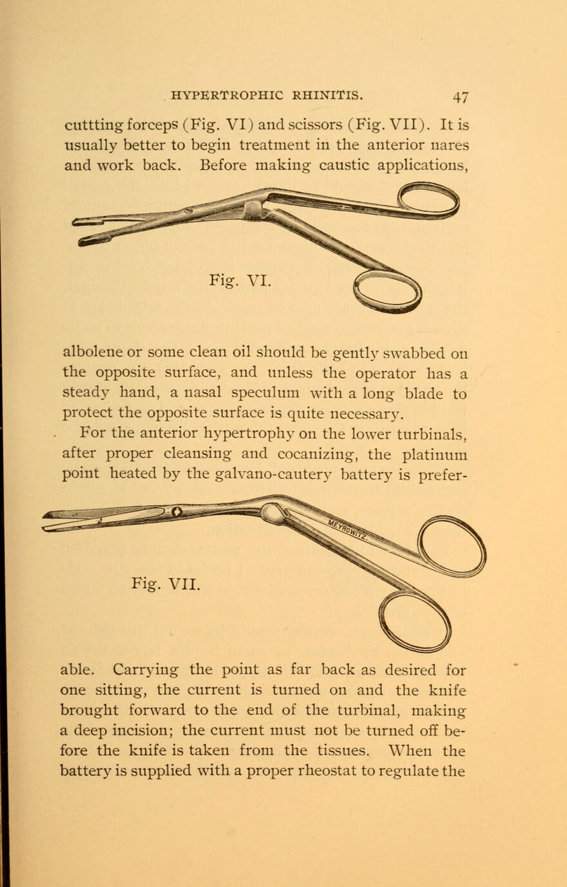 cuttting forceps (Fig. VI) and scissors (Fig. VII). It is usually better to begin treatment in the anterior nares and work back. Before making caustic applications, albolene or some clean oil should be gently swabbed on the opposite surface, and unless the operator has a steady hand, a nasal speculum with a long blade to protect the opposite surface is quite necessary. For the anterior hypertrophy on the lower turbinals, after proper cleansing and cocanizing, the platinum point heated by the galvano-cautery battery is prefer- Carrying back as desired for one sitting, the current is turned on and the knife brought forward to the end of the turbinal, making a deep incision; the current must not be turned off be- fore the knife is taken from the tissues. When the battery is supplied with a proper rheostat to regulate the