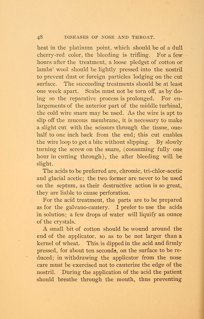 heat in the platinum point, which should be of a dull cherr37-red color, the bleeding is trifling. For a few hours after the treatment, a loose pledget of cotton or lambs' wool should be lightly pressed into the nostril to prevent dust or foreign particles lodging on the cut surface. The succeeding treatments should be at least one week apart. Scabs must not be torn off, as by do- ing so the reparative process is prolonged. For en- largements of the anterior part of the middle turbinal, the cold wire snare may be used. As the wire is apt to slip off the mucous membrane, it is necessary to make a slight cut with the scissors through the tissue, one- half to one inch back from the end; this cut enables the wire loop to get a bite without slipping. By slowly turning the screw on the snare, (consuming fully one hour in cutting through), the after bleeding will be slight. The acids to be preferred are, chromic, tri-chlor-acetic and glacial acetic; the two former are never to be used on the septum, as their destructive action is so great, they are liable to cause perforation. For the acid treatment, the parts are to be prepared as for the galvano-cautery. I prefer to use the acids in solution; a few drops of water will liquify an ounce of the crystals. A small bit of cotton should be wound around the end of the applicator, so as to be not larger than a kernel of wheat. This is dipped in the acid and firmly pressed, for about ten seconds, on the surface to be re- duced; in withdrawing the applicator from the nose care must be exercised not to cauterize the edge of the nostril. During the application of the acid the patient should breathe through the mouth, thus preventing