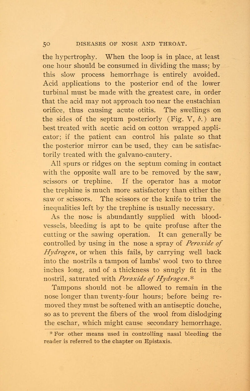 the hypertrophy. When the loop is in place, at least one hour should be consumed in dividing the mass; by this slow process hemorrhage is entirely avoided. Acid applications to the posterior end of the lower turbinal must be made with the greatest care, in order that the acid may not approach too near the eustachian orifice, thus causing acute otitis. The swellings on the sides of the septum posteriorly (Fig. V, b.) are best treated with acetic acid on cotton wrapped appli- cator; if the patient can control his palate so that the posterior mirror can be used, they can be satisfac- torily treated with the galvano-cautery. All spurs or ridges on the septum coming in contact with the opposite wall are to be removed by the saw, scissors or trephine. If the operator has a motor the trephine is much more satisfactory than either the saw or scissors. The scissors or the knife to trim the inequalities left by the trephine is usually necessary. As the nose is abundantly supplied with blood- vessels, bleeding is apt to be quite profuse after the cutting or the sawing operation. It can generally be controlled by using in the nose a spray of Peroxide of Hydrogen, or when this fails, by carrying well back into the nostrils a tampon of lambs' wool two to three inches long, and of a thickness to snugly fit in the nostril, saturated with Peroxide of Hydrogen* Tampons should not be allowed to remain in the nose longer than twenty-four hours; before being re- moved they must be softened with an antiseptic douche, so as to prevent the fibers of the wool from dislodging the eschar, which might cause secondary hemorrhage. * For other means used in controlling nasal bleeding the reader is referred to the chapter on Epistaxis.