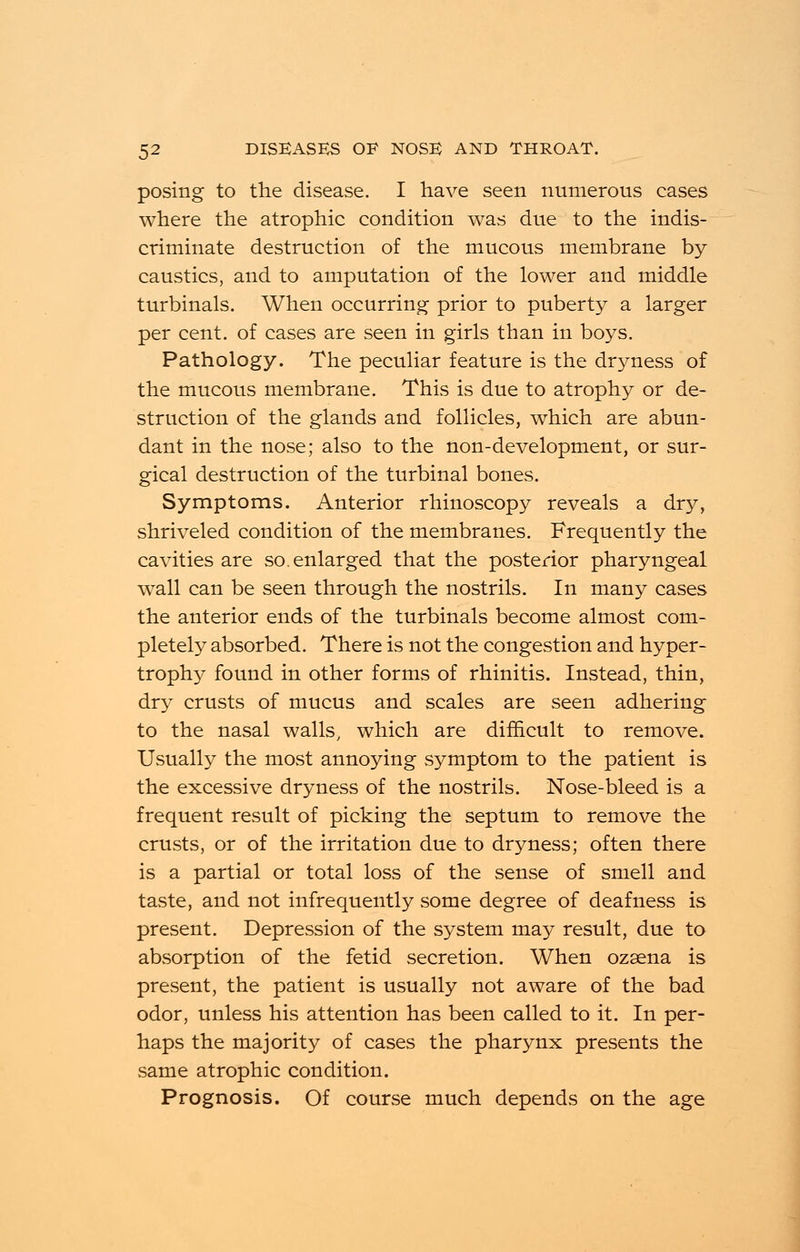 posing to the disease. I have seen numerous cases where the atrophic condition was due to the indis- criminate destruction of the mucous membrane by caustics, and to amputation of the lower and middle turbinals. When occurring prior to puberty a larger per cent, of cases are seen in girls than in boys. Pathology. The peculiar feature is the dryness of the mucous membrane. This is due to atrophy or de- struction of the glands and follicles, which are abun- dant in the nose; also to the non-development, or sur- gical destruction of the turbinal bones. Symptoms. Anterior rhinoscopy reveals a dry, shriveled condition of the membranes. Frequently the cavities are so. enlarged that the posterior pharyngeal wall can be seen through the nostrils. In many cases the anterior ends of the turbinals become almost com- pletely absorbed. There is not the congestion and hyper- trophy found in other forms of rhinitis. Instead, thin, dry crusts of mucus and scales are seen adhering to the nasal walls, which are difficult to remove. Usually the most annoying symptom to the patient is the excessive dryness of the nostrils. Nose-bleed is a frequent result of picking the septum to remove the crusts, or of the irritation due to dryness; often there is a partial or total loss of the sense of smell and taste, and not infrequently some degree of deafness is present. Depression of the system may result, due to absorption of the fetid secretion. When ozsena is present, the patient is usually not aware of the bad odor, unless his attention has been called to it. In per- haps the majority of cases the pharynx presents the same atrophic condition. Prognosis. Of course much depends on the age