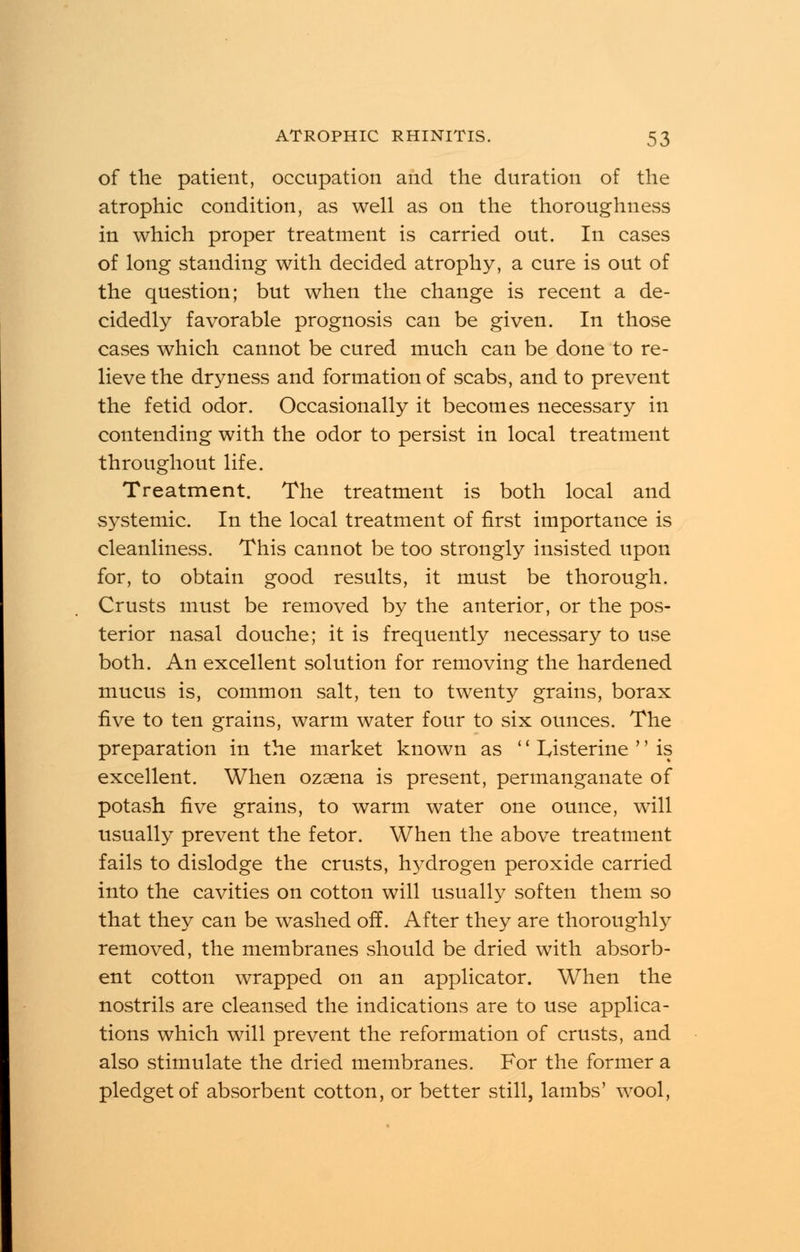 of the patient, occupation and the duration of the atrophic condition, as well as on the thoroughness in which proper treatment is carried out. In cases of long standing with decided atrophy, a cure is out of the question; but when the change is recent a de- cidedly favorable prognosis can be given. In those cases which cannot be cured much can be done to re- lieve the dryness and formation of scabs, and to prevent the fetid odor. Occasionally it becomes necessary in contending with the odor to persist in local treatment throughout life. Treatment. The treatment is both local and systemic. In the local treatment of first importance is cleanliness. This cannot be too strongly insisted upon for, to obtain good results, it must be thorough. Crusts must be removed by the anterior, or the pos- terior nasal douche; it is frequently necessary to use both. An excellent solution for removing the hardened mucus is, common salt, ten to twenty grains, borax five to ten grains, warm water four to six ounces. The preparation in the market known as '' I^isterine '' is excellent. When ozaena is present, permanganate of potash five grains, to warm water one ounce, will usually prevent the fetor. When the above treatment fails to dislodge the crusts, ftydrogen peroxide carried into the cavities on cotton will usually soften them so that they can be washed off. After they are thoroughly removed, the membranes should be dried with absorb- ent cotton wrapped on an applicator. When the nostrils are cleansed the indications are to use applica- tions which will prevent the reformation of crusts, and also stimulate the dried membranes. For the former a pledget of absorbent cotton, or better still, lambs' wool,