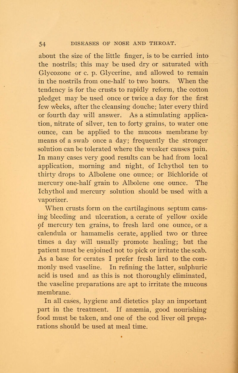 about the size of the little finger, is to be carried into the nostrils; this may be used dry or saturated with Glycozone or c. p. Glycerine, and allowed to remain in the nostrils from one-half to two hours. When the tendency is for the crusts to rapidly reform, the cotton pledget ma}^ be used once or twice a day for the first few weeks, after the cleansing douche; later every third or fourth day will answer. As a stimulating applica- tion, nitrate of silver, ten to forty grains, to water one ounce, can be applied to the mucous membrane by means of a swab once a day; frequently the stronger solution can be tolerated where the weaker causes pain. In many cases very good results can be had from local application, morning and night, of Ichythol ten to thirty drops to Albolene one ounce; or Bichloride of mercury one-half grain to Albolene one ounce. The Ichythol and mercury solution should be used with a vaporizer. When crusts form on the cartilaginous septum caus- ing bleeding and ulceration, a cerate of yellow oxide of mercury ten grains, to fresh lard one ounce, or a calendula or hamamelis cerate, applied two or three times a day will usually promote healing; but the patient must be enjoined not to pick or irritate the scab. As a base for cerates I prefer fresh lard to the com- monly used vaseline. In refining the latter, sulphuric acid is used and as this is not thoroughly eliminated, the vaseline preparations are apt to irritate the mucous membrane. In all cases, hygiene and dietetics play an important part in the treatment. If anaemia, good nourishing food must be taken, and one of the cod liver oil prepa- rations should be used at meal time.