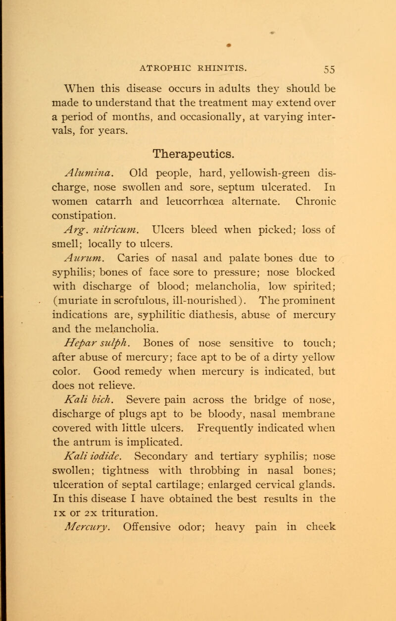 When this disease occurs in adults they should be made to understand that the treatment may extend over a period of months, and occasionally, at varying inter- vals, for years. Therapeutics. Alumina. Old people, hard, yellowish-green dis- charge, nose swollen and sore, septum ulcerated. In women catarrh and leucorrhcea alternate. Chronic constipation. Arg. nitricum. Ulcers bleed when picked; loss of smell; locally to ulcers. Aurum. Caries of nasal and palate bones due to syphilis; bones of face sore to pressure; nose blocked with discharge of blood; melancholia, low spirited; (muriate in scrofulous, ill-nourished). The prominent indications are, syphilitic diathesis, abuse of mercury and the melancholia. Hepar sulph. Bones of nose sensitive to touch; after abuse of mercury; face apt to be of a dirty yellow color. Good remedy when mercury is indicated, but does not relieve. Kali dick. Severe pain across the bridge of nose, discharge of plugs apt to be bloody, nasal membrane covered with little ulcers. Frequently indicated when the antrum is implicated. Kali iodide. Secondary and tertiary syphilis; nose swollen; tightness with throbbing in nasal bones; ulceration of septal cartilage; enlarged cervical glands. In this disease I have obtained the best results in the ix or 2x trituration. Mercury. Offensive odor; heavy pain in cheek