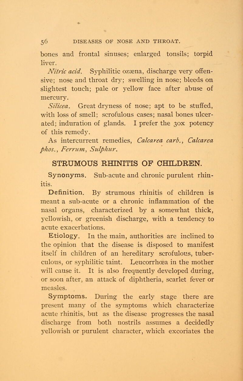 bones and frontal sinuses; enlarged tonsils; torpid liver. Nitric acid. Syphilitic ozaena, discharge very offen- sive; nose and throat dry; swelling in nose; bleeds on slightest touch; pale or yellow face after abuse of mercury. Silicea. Great dryness of nose; apt to be stuffed, with loss of smell; scrofulous cases; nasal bones ulcer- ated; induration of glands. I prefer the 30X potency of this remedy. As intercurrent remedies, Calcarea carb., Calcarea phos., Ferrum, Sulphur. STRUMOUS RHINITIS OF CHILDREN. Synonyms. Sub-acute and chronic purulent rhin- itis. Definition. By strumous rhinitis of children is meant a sub-acute or a chronic inflammation of the nasal organs, characterized by a somewhat thick, yellowish, or greenish discharge, with a tendency to acute exacerbations. Etiology. In the main, authorities are inclined to the opinion that the disease is disposed to manifest itself in children of an hereditary scrofulous, tuber- culous, or syphilitic taint. Leucorrhoea in the mother will cause it. It is also frequently developed during, or soon after, an attack of diphtheria, scarlet fever or measles. Symptoms. During the early stage there are present many of the symptoms which characterize acute rhinitis, but as the disease progresses the nasal discharge from both nostrils assumes a decidedly yellowish or purulent character, which excoriates the