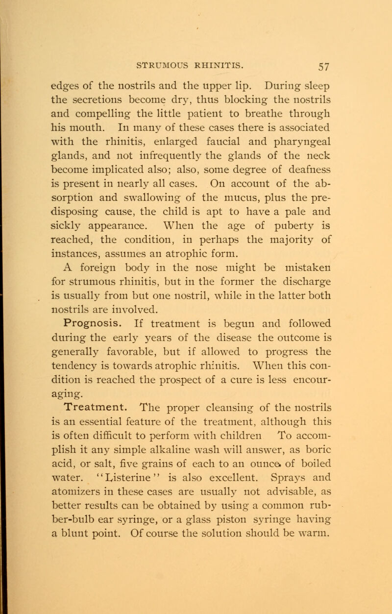 edges of the nostrils and the upper lip. During sleep the secretions become dry, thus blocking the nostrils and compelling the little patient to breathe through his mouth. In many of these cases there is associated with the rhinitis, enlarged faucial and pharyngeal glands, and not infrequently the glands of the neck become implicated also; also, some degree of deafness is present in nearly all cases. On account of the ab- sorption and swallowing of the mucus, plus the pre- disposing cause, the child is apt to have a pale and sickly appearance. When the age of puberty is reached, the condition, in perhaps the majority of instances, assumes an atrophic form. A foreign body in the nose might be mistaken for strumous rhinitis, but in the former the discharge is usually from but one nostril, while in the latter both nostrils are involved. Prognosis. If treatment is begun and followed during the early years of the disease the outcome is generally favorable, but if allowed to progress the tendency is towards atrophic rhinitis. When this con- dition is reached the prospect of a cure is less encour- aging. Treatment. The proper cleansing of the nostrils is an essential feature of the treatment, although this is often difficult to perform with children To accom- plish it any simple alkaline wash will answer, as boric acid, or salt, five grains of each to an ounce, of boiled water. '' Iyisterine is also excellent. Sprays and atomizers in these cases are usually not advisable, as better results can be obtained by using a common rub- ber-bulb ear syringe, or a glass piston syringe having a blunt point. Of course the solution should be warm.