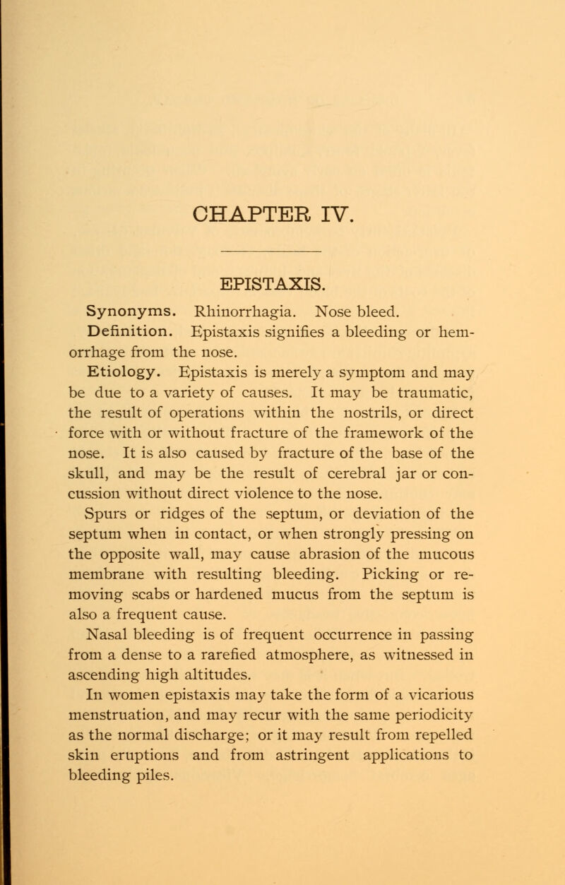 EPISTAXIS. Synonyms. Rhinorrhagia. Nose bleed. Definition. Epistaxis signifies a bleeding or hem- orrhage from the nose. Etiology. Epistaxis is merely a symptom and may be due to a variety of causes. It may be traumatic, the result of operations within the nostrils, or direct force with or without fracture of the framework of the nose. It is also caused by fracture of the base of the skull, and may be the result of cerebral jar or con- cussion without direct violence to the nose. Spurs or ridges of the septum, or deviation of the septum when in contact, or when strongly pressing on the opposite wall, may cause abrasion of the mucous membrane with resulting bleeding. Picking or re- moving scabs or hardened mucus from the septum is also a frequent cause. Nasal bleeding is of frequent occurrence in passing from a dense to a rarefied atmosphere, as witnessed in ascending high altitudes. In women epistaxis may take the form of a vicarious menstruation, and may recur with the same periodicity as the normal discharge; or it may result from repelled skin eruptions and from astringent applications to bleeding piles.