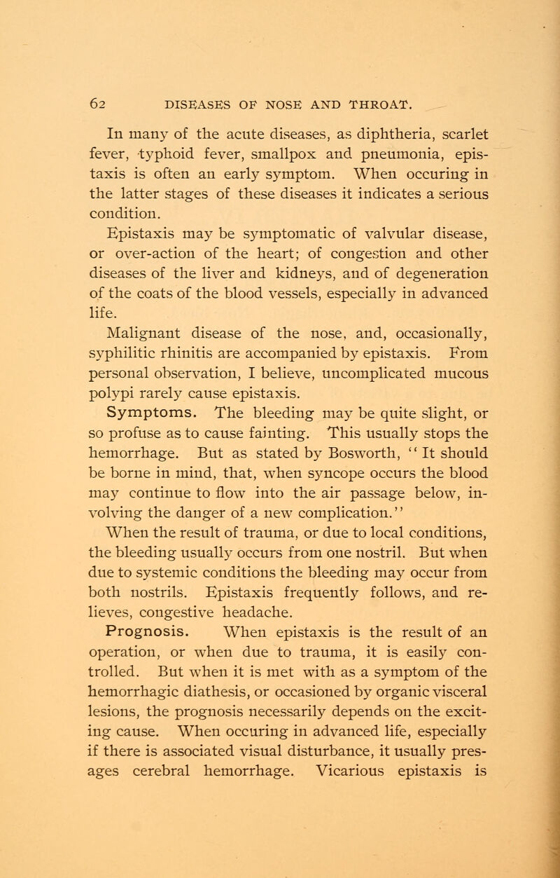 In many of the acute diseases, as diphtheria, scarlet fever, typhoid fever, smallpox and pneumonia, epis- taxis is often an early symptom. When occuring in the latter stages of these diseases it indicates a serious condition. Epistaxis may be symptomatic of valvular disease, or over-action of the heart; of congestion and other diseases of the liver and kidneys, and of degeneration of the coats of the blood vessels, especially in advanced life. Malignant disease of the nose, and, occasionally, syphilitic rhinitis are accompanied by epistaxis. From personal observation, I believe, uncomplicated mucous polypi rarely cause epistaxis. Symptoms. The bleeding may be quite slight, or so profuse as to cause fainting. This usually stops the hemorrhage. But as stated by Bosworth, It should be borne in mind, that, when syncope occurs the blood may continue to flow into the air passage below, in- volving the danger of a new complication. When the result of trauma, or due to local conditions, the bleeding usually occurs from one nostril. But when due to systemic conditions the bleeding may occur from both nostrils. Epistaxis frequently follows, and re- lieves, congestive headache. Prognosis. When epistaxis is the result of an operation, or when due to trauma, it is easily con- trolled. But when it is met with as a symptom of the hemorrhagic diathesis, or occasioned by organic visceral lesions, the prognosis necessarily depends on the excit- ing cause. When occuring in advanced life, especially if there is associated visual disturbance, it usually pres- ages cerebral hemorrhage. Vicarious epistaxis is