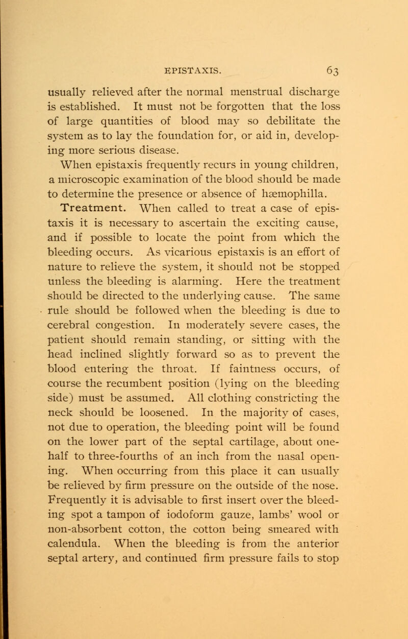 usually relieved after the normal menstrual discharge is established. It must not be forgotten that the loss of large quantities of blood ma3T so debilitate the system as to lay the foundation for, or aid in, develop- ing more serious disease. When epistaxis frequently recurs in young children, a microscopic examination of the blood should be made to determine the presence or absence of haemophilia. Treatment. When called to treat a case of epis- taxis it is necessary to ascertain the exciting cause, and if possible to locate the point from which the bleeding occurs. As vicarious epistaxis is an effort of nature to relieve the system, it should not be stopped unless the bleeding is alarming. Here the treatment should be directed to the underlying cause. The same rule should be followed when the bleeding is due to cerebral congestion. In moderately severe cases, the patient should remain standing, or sitting with the head inclined slightly forward so as to prevent the blood entering the throat. If faintness occurs, of course the recumbent position (lying on the bleeding side) must be assumed. All clothing constricting the neck should be loosened. In the majority of cases, not due to operation, the bleeding point will be found on the lower part of the septal cartilage, about one- half to three-fourths of an inch from the nasal open- ing. When occurring from this place it can usually be relieved by firm pressure on the outside of the nose. Frequently it is advisable to first insert over the bleed- ing spot a tampon of iodoform gauze, lambs' wool or non-absorbent cotton, the cotton being smeared with calendula. When the bleeding is from the anterior septal artery, and continued firm pressure fails to stop