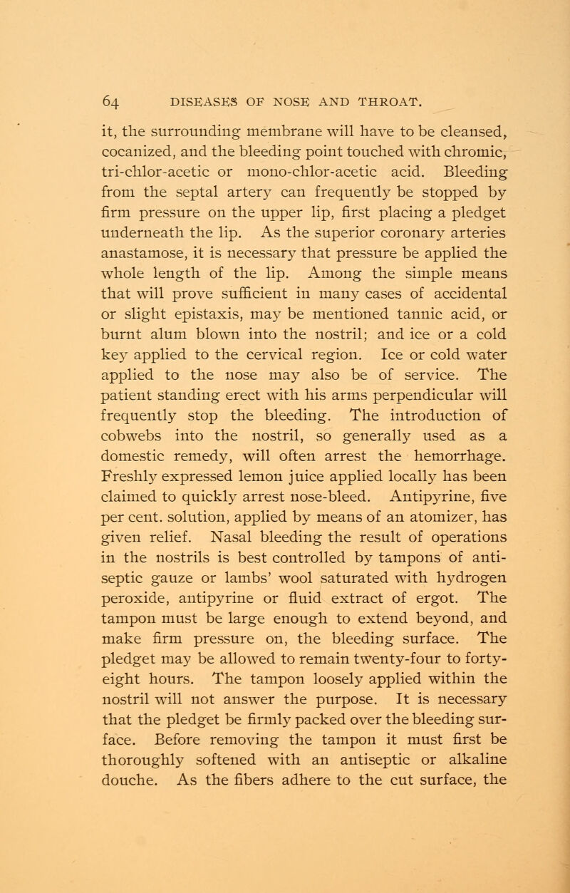 it, the surrounding membrane will have to be cleansed, cocanized, and the bleeding point touched with chromic, tri-chlor-acetic or mono-chlor-acetic acid. Bleeding from the septal artery can frequently be stopped by firm pressure on the upper lip, first placing a pledget underneath the lip. As the superior coronary arteries anastamose, it is necessary that pressure be applied the whole length of the lip. Among the simple means that will prove sufficient in many cases of accidental or slight epistaxis, may be mentioned tannic acid, or burnt alum blown into the nostril; and ice or a cold key applied to the cervical region. Ice or cold water applied to the nose may also be of service. The patient standing erect with his arms perpendicular will frequently stop the bleeding. The introduction of cobwebs into the nostril, so generally used as a domestic remedy, will often arrest the hemorrhage. Freshly expressed lemon juice applied locally has been claimed to quickly arrest nose-bleed. Antipyrine, five per cent, solution, applied by means of an atomizer, has given relief. Nasal bleeding the result of operations in the nostrils is best controlled by tampons of anti- septic gauze or lambs' wool saturated with hydrogen peroxide, antipyrine or fluid extract of ergot. The tampon must be large enough to extend beyond, and make firm pressure on, the bleeding surface. The pledget may be allowed to remain twenty-four to forty- eight hours. The tampon loosely applied within the nostril will not answer the purpose. It is necessary that the pledget be firmly packed over the bleeding sur- face. Before removing the tampon it must first be thoroughly softened with an antiseptic or alkaline douche. As the fibers adhere to the cut surface, the