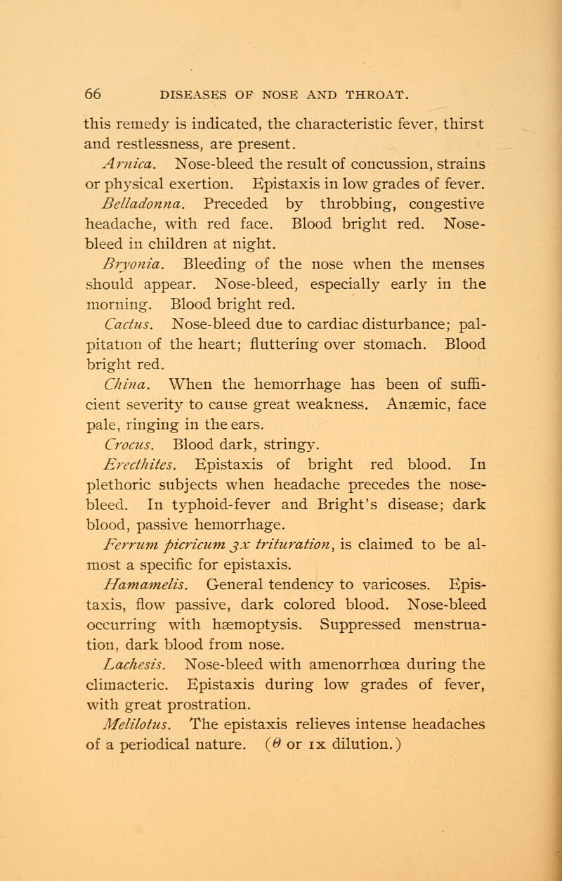 this remedy is indicated, the characteristic fever, thirst and restlessness, are present. Arnica. Nose-bleed the result of concussion, strains or physical exertion. Epistaxis in low grades of fever. Belladonna. Preceded by throbbing, congestive headache, with red face. Blood bright red. Nose- bleed in children at night. Bryonia. Bleeding of the nose when the menses should appear. Nose-bleed, especially early in the morning. Blood bright red. Cactus. Nose-bleed due to cardiac disturbance; pal- pitation of the heart; fluttering over stomach. Blood bright red. China. When the hemorrhage has been of suffi- cient severity to cause great weakness. Anaemic, face pale, ringing in the ears. Crocus. Blood dark, string}^. Erecthites. Epistaxis of bright red blood. In plethoric subjects when headache precedes the nose- bleed. In typhoid-fever and Bright's disease; dark blood, passive hemorrhage. Ferrum picricum jx trituration, is claimed to be al- most a specific for epistaxis. Hamamelis. General tendency to varicoses. Epis- taxis, flow passive, dark colored blood. Nose-bleed occurring with haemoptysis. Suppressed menstrua- tion, dark blood from nose. Lachesis. Nose-bleed with amenorrhoea during the climacteric. Epistaxis during low grades of fever, with great prostration. Melilotus. The epistaxis relieves intense headaches of a periodical nature. (0 or ix dilution.)