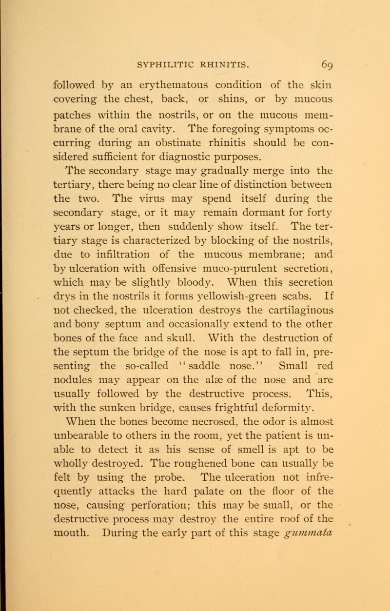 followed by an erythematous condition of the skin covering the chest, back, or shins, or by mucous patches within the nostrils, or on the mucous mem- brane of the oral cavity. The foregoing symptoms oc- curring during an obstinate rhinitis should be con- sidered sufficient for diagnostic purposes. The secondary stage may gradually merge into the tertiary, there being no clear line of distinction between the two. The virus may spend itself during the secondary stage, or it may remain dormant for forty years or longer, then suddenly show itself. The ter- tiary stage is characterized by blocking of the nostrils, due to infiltration of the mucous membrane; and by ulceration with offensive muco-purulent secretion, which may be slightly bloody. When this secretion drys in the nostrils it forms yellowish-green scabs. If not checked, the ulceration destroys the cartilaginous and bony septum and occasionally extend to the other bones of the face and skull. With the destruction of the septum the bridge of the nose is apt to fall in, pre- senting the so-called saddle nose. Small red nodules may appear on the alse of the nose and are usually followed by the destructive process. This, with the sunken bridge, causes frightful deformity. When the bones become necrosed, the odor is almost unbearable to others in the room, yet the patient is un- able to detect it as his sense of smell is apt to be wholly destroyed. The roughened bone can usually be felt by using the probe. The ulceration not infre- quently attacks the hard palate on the floor of the nose, causing perforation; this may be small, or the destructive process may destroy the entire roof of the mouth. During the early part of this stage gumniata