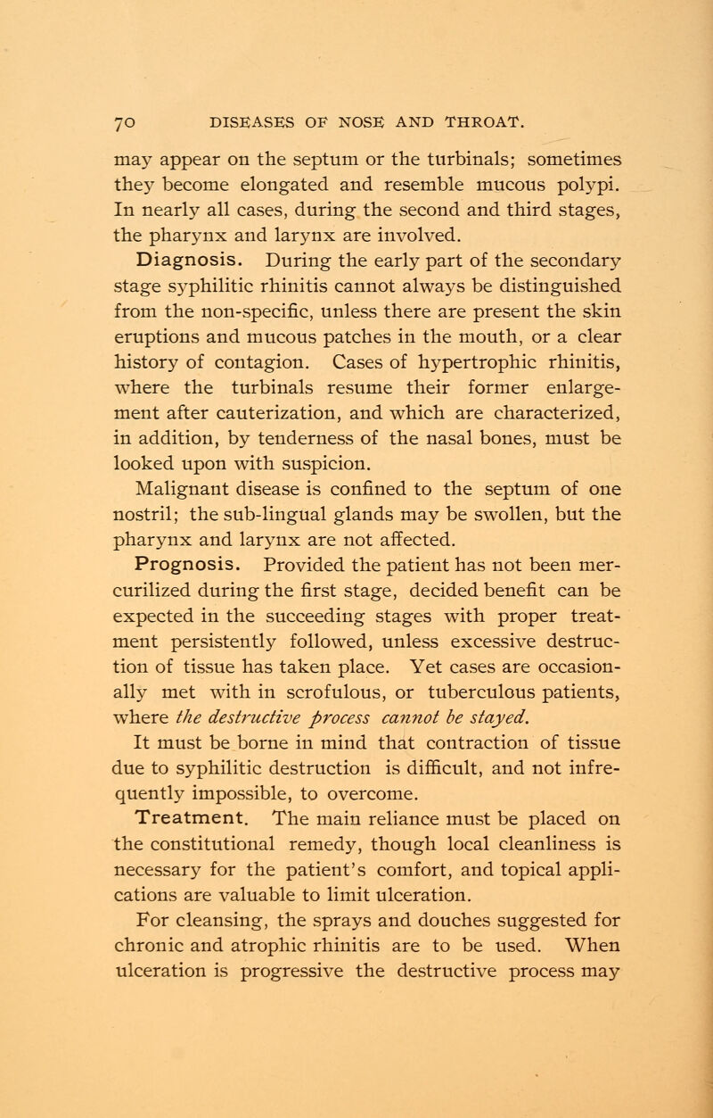 may appear on the septum or the turbinate; sometimes they become elongated and resemble mucous polypi. In nearly all cases, during the second and third stages, the pharynx and larynx are involved. Diagnosis. During the early part of the secondary stage S3^philitic rhinitis cannot always be distinguished from the non-specific, unless there are present the skin eruptions and mucous patches in the mouth, or a clear history of contagion. Cases of hypertrophic rhinitis, where the turbinate resume their former enlarge- ment after cauterization, and which are characterized, in addition, by tenderness of the nasal bones, must be looked upon with suspicion. Malignant disease is confined to the septum of one nostril; the sub-lingual glands may be swollen, but the pharynx and larynx are not affected. Prognosis. Provided the patient has not been mer- curilized during the first stage, decided benefit can be expected in the succeeding stages with proper treat- ment persistently followed, unless excessive destruc- tion of tissue has taken place. Yet cases are occasion- ally met with in scrofulous, or tuberculous patients, where the destructive process cannot be stayed. It must be borne in mind that contraction of tissue due to syphilitic destruction is difficult, and not infre- quently impossible, to overcome. Treatment. The main reliance must be placed on the constitutional remedy, though local cleanliness is necessary for the patient's comfort, and topical appli- cations are valuable to limit ulceration. For cleansing, the sprays and douches suggested for chronic and atrophic rhinitis are to be used. When ulceration is progressive the destructive process may