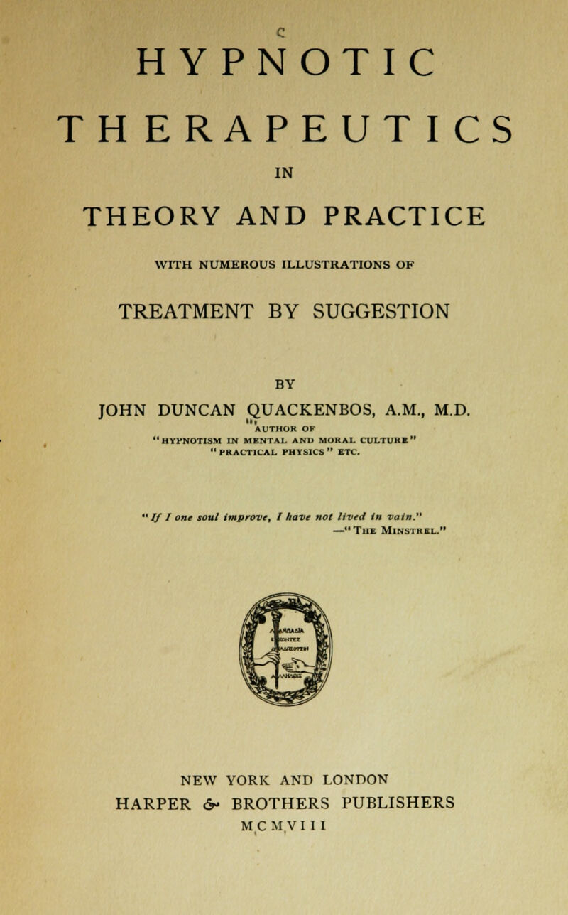 HYPNOTIC THERAPEUTICS IN THEORY AND PRACTICE WITH NUMEROUS ILLUSTRATIONS OF TREATMENT BY SUGGESTION BY JOHN DUNCAN QUACKENBOS, A.M., M.D. AUTHOR OF  HYPNOTISM IN MENTAL AND MORAL CULTURE  PRACTICAL PHYSICS  ETC. * If I one soul improve, I have not lived in vain. —The Minstrel. NEW YORK AND LONDON HARPER 6- BROTHERS PUBLISHERS MCMVIII