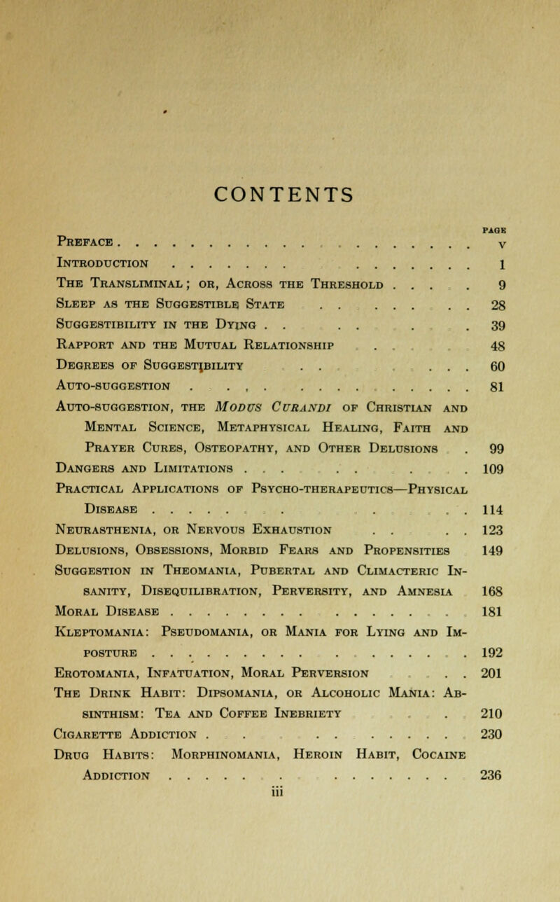 CONTENTS PAGE Preface v Introduction 1 The Transliminal ; or, Across the Threshold ... . 9 Sleep as the Suggestible State . . ... . . 28 Suggestibility in the Dying . . . . . .39 Rapport and the Mutual Relationship . 48 Degrees op Suggestibility . . ... 60 Auto-suggestion . . , . .... 81 Auto-suggestion, the Modus Cvrandi op Christian and Mental Science, Metaphysical Healing, Faith and Prayer Cures, Osteopathy, and Other Delusions . 99 Dangers and Limitations ... . . . . 109 Practical Applications op Psycho-therapeutics—Physical Disease . . . . 114 Neurasthenia, or Nervous Exhaustion . . . . 123 Delusions, Obsessions, Morbid Fears and Propensities 149 Suggestion in Theomania, Pubertal and Climacteric In- sanity, Disequilibration, Perversity, and Amnesia 168 Moral Disease 181 Kleptomania: Pseudomania, or Mania for Lying and Im- posture ........ 192 Erotomania, Infatuation, Moral Perversion . . 201 The Drink Habit: Dipsomania, or Alcoholic Mania: Ab- sinthism: Tea and Coffee Inebriety . 210 Cigarette Addiction . . . . 230 Drug Habits: Morphinomania, Heroin Habit, Cocaine Addiction . 236 iii