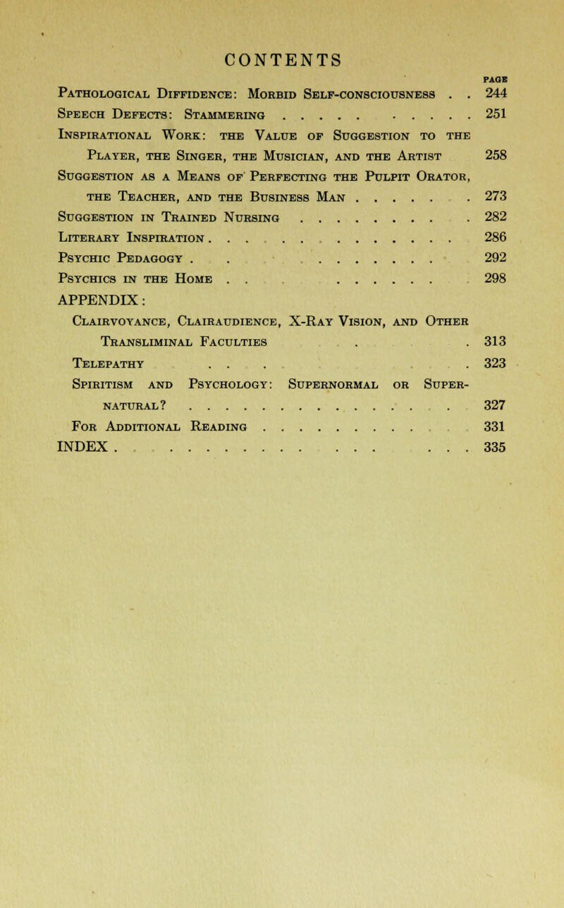 PAOI Pathological Diffidence: Morbid Self-consciousness . . 244 Speech Defects: Stammering 251 Inspirational Work: the Value of Suggestion to the Player, the Singer, the Musician, and the Artist 258 Suggestion as a Means of Perfecting the Pulpit Orator, the Teacher, and the Business Man . 273 Suggestion in Trained Nursing . 282 Literary Inspiration ... 286 Psychic Pedagogy . . 292 Psychics in the Home . . . 298 APPENDIX: Clairvoyance, Clairaudience, X-Ray Vision, and Other Transliminal Faculties . . 313 Telepathy ... .323 Spiritism and Psychology: Supernormal or Super- natural? 327 For Additional Reading 331 INDEX . ... 335