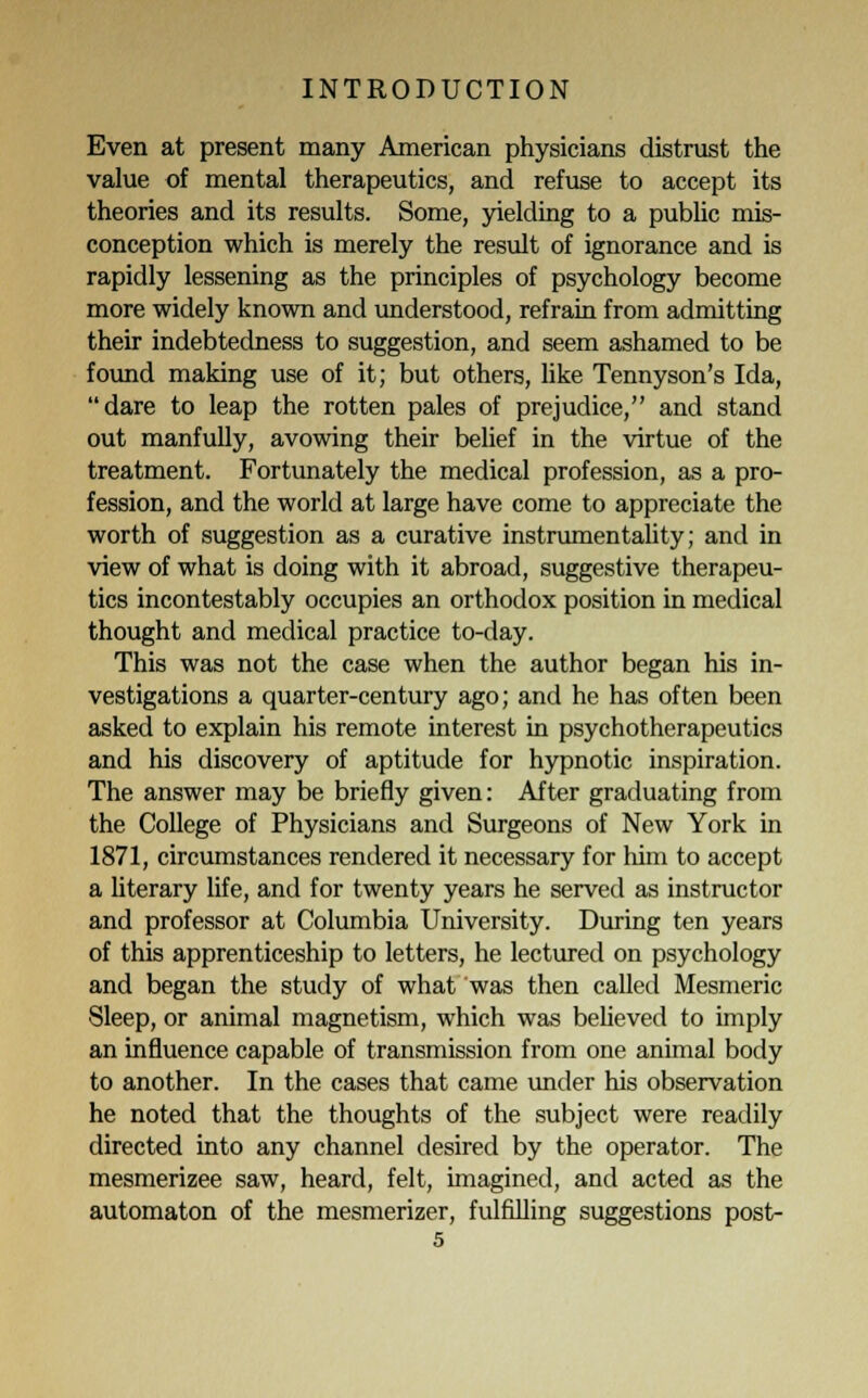 Even at present many American physicians distrust the value of mental therapeutics, and refuse to accept its theories and its results. Some, yielding to a public mis- conception which is merely the result of ignorance and is rapidly lessening as the principles of psychology become more widely known and understood, refrain from admitting their indebtedness to suggestion, and seem ashamed to be found making use of it; but others, like Tennyson's Ida, dare to leap the rotten pales of prejudice, and stand out manfully, avowing their belief in the virtue of the treatment. Fortunately the medical profession, as a pro- fession, and the world at large have come to appreciate the worth of suggestion as a curative instrumentality; and in view of what is doing with it abroad, suggestive therapeu- tics incontestably occupies an orthodox position in medical thought and medical practice to-day. This was not the case when the author began his in- vestigations a quarter-century ago; and he has often been asked to explain his remote interest in psychotherapeutics and his discovery of aptitude for hypnotic inspiration. The answer may be briefly given: After graduating from the College of Physicians and Surgeons of New York in 1871, circumstances rendered it necessary for him to accept a literary life, and for twenty years he served as instructor and professor at Columbia University. During ten years of this apprenticeship to letters, he lectured on psychology and began the study of what was then called Mesmeric Sleep, or animal magnetism, which was believed to imply an influence capable of transmission from one animal body to another. In the cases that came under his observation he noted that the thoughts of the subject were readily directed into any channel desired by the operator. The mesmerizee saw, heard, felt, imagined, and acted as the automaton of the mesmerizer, fulfilling suggestions post-