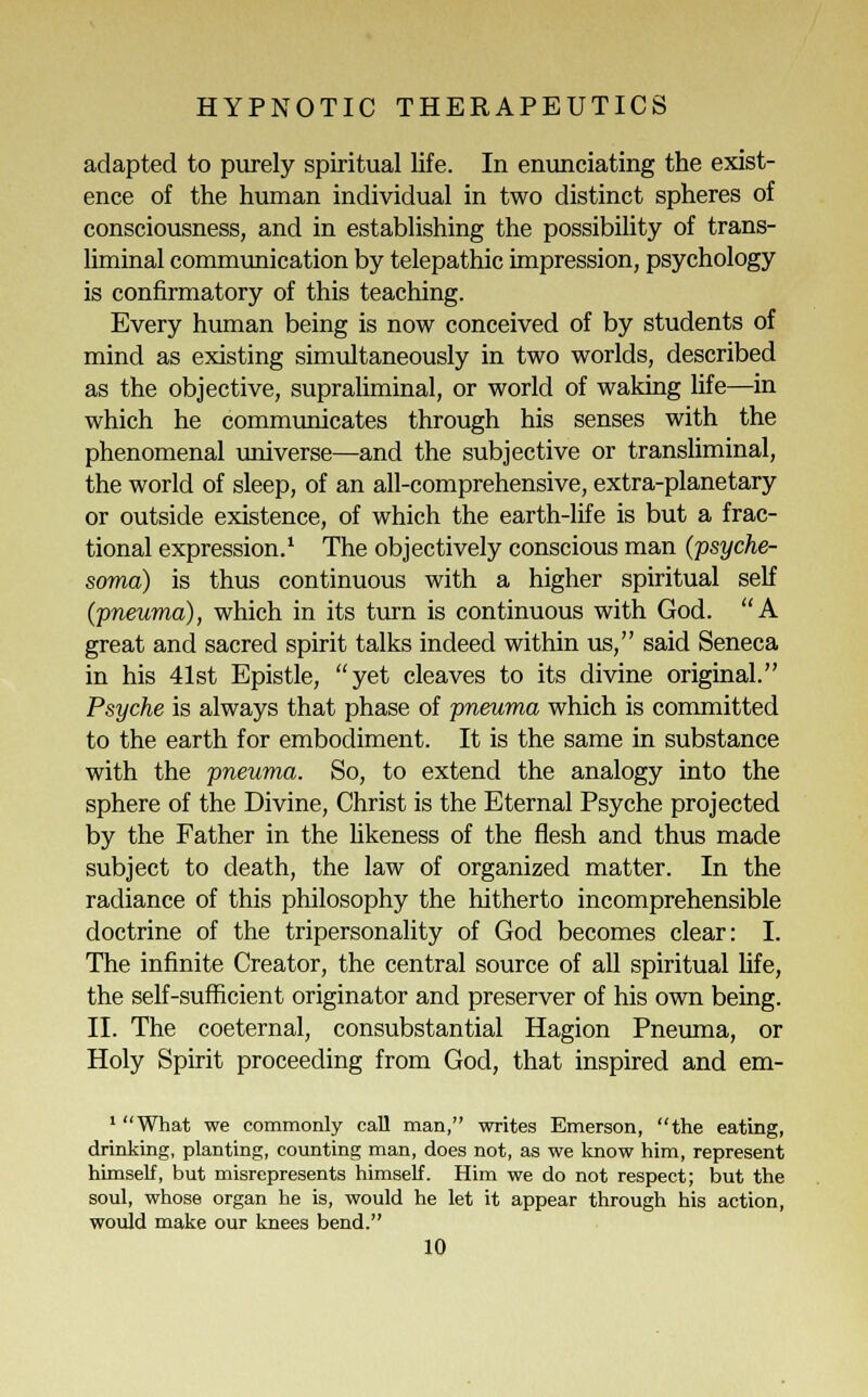 adapted to purely spiritual life. In enunciating the exist- ence of the human individual in two distinct spheres of consciousness, and in establishing the possibility of trans- liminal communication by telepathic impression, psychology is confirmatory of this teaching. Every human being is now conceived of by students of mind as existing simultaneously in two worlds, described as the objective, supraliminal, or world of waking life—in which he communicates through his senses with the phenomenal universe—and the subjective or transluminal, the world of sleep, of an all-comprehensive, extra-planetary or outside existence, of which the earth-life is but a frac- tional expression.1 The objectively conscious man (psyche- soma) is thus continuous with a higher spiritual self (pneuma), which in its turn is continuous with God. A great and sacred spirit talks indeed within us, said Seneca in his 41st Epistle, yet cleaves to its divine original. Psyche is always that phase of pneuma which is committed to the earth for embodiment. It is the same in substance with the pneuma. So, to extend the analogy into the sphere of the Divine, Christ is the Eternal Psyche projected by the Father in the likeness of the flesh and thus made subject to death, the law of organized matter. In the radiance of this philosophy the hitherto incomprehensible doctrine of the tripersonality of God becomes clear: I. The infinite Creator, the central source of all spiritual life, the self-sufficient originator and preserver of his own being. II. The coeternal, consubstantial Hagion Pneuma, or Holy Spirit proceeding from God, that inspired and em- i u-\ 'What we commonly call man, writes Emerson, the eating, drinking, planting, counting man, does not, as we know him, represent himself, but misrepresents himself. Him we do not respect; but the soul, whose organ he is, would he let it appear through his action, would make our knees bend.