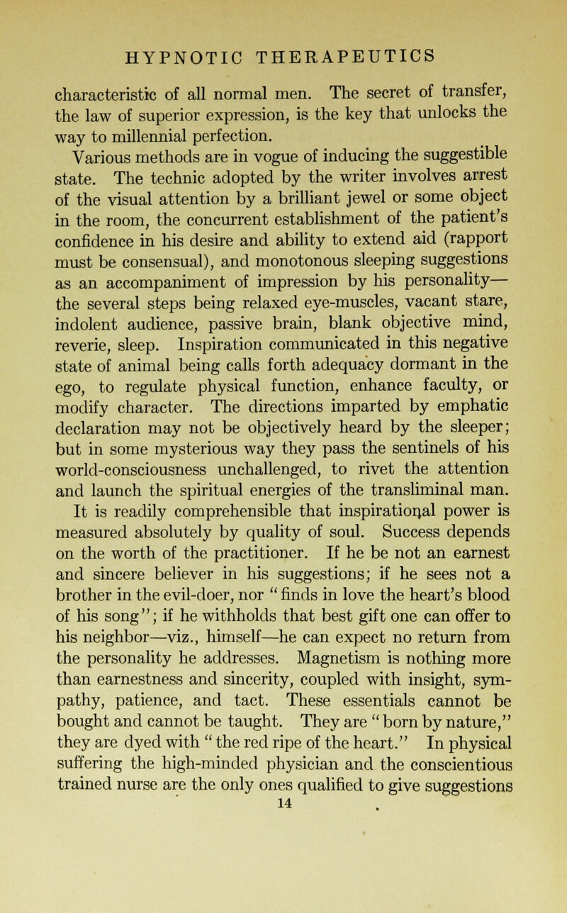 characteristic of all normal men. The secret of transfer, the law of superior expression, is the key that unlocks the way to millennial perfection. Various methods are in vogue of inducing the suggestible state. The technic adopted by the writer involves arrest of the visual attention by a brilliant jewel or some object in the room, the concurrent establishment of the patient's confidence in his desire and ability to extend aid (rapport must be consensual), and monotonous sleeping suggestions as an accompaniment of impression by his personality— the several steps being relaxed eye-muscles, vacant stare, indolent audience, passive brain, blank objective mind, reverie, sleep. Inspiration communicated in this negative state of animal being calls forth adequacy dormant in the ego, to regulate physical function, enhance faculty, or modify character. The directions imparted by emphatic declaration may not be objectively heard by the sleeper; but in some mysterious way they pass the sentinels of his world-consciousness unchallenged, to rivet the attention and launch the spiritual energies of the transliminal man. It is readily comprehensible that inspirational power is measured absolutely by quality of soul. Success depends on the worth of the practitioner. If he be not an earnest and sincere believer in his suggestions; if he sees not a brother in the evil-doer, nor  finds in love the heart's blood of his song; if he withholds that best gift one can offer to his neighbor—viz., himself—he can expect no return from the personality he addresses. Magnetism is nothing more than earnestness and sincerity, coupled with insight, sym- pathy, patience, and tact. These essentials cannot be bought and cannot be taught. They are  born by nature, they are dyed with  the red ripe of the heart. In physical suffering the high-minded physician and the conscientious trained nurse are the only ones qualified to give suggestions