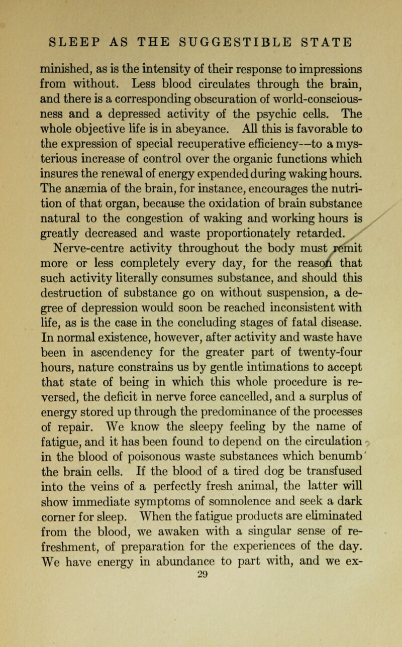 minished, as is the intensity of their response to impressions from without. Less blood circulates through the brain, and there is a corresponding obscuration of world-conscious- ness and a depressed activity of the psychic cells. The whole objective life is in abeyance. All this is favorable to the expression of special recuperative efficiency—to a mys- terious increase of control over the organic functions which insures the renewal of energy expended during waking hours. The anaemia of the brain, for instance, encourages the nutri- tion of that organ, because the oxidation of brain substance natural to the congestion of waking and working hours is greatly decreased and waste proportionately retarded. / Nerve-centre activity throughout the body must remit more or less completely every day, for the reasoA that such activity literally consumes substance, and should this destruction of substance go on without suspension, a de- gree of depression would soon be reached inconsistent with life, as is the case in the concluding stages of fatal disease. In normal existence, however, after activity and waste have been in ascendency for the greater part of twenty-four hours, nature constrains us by gentle intimations to accept that state of being in which this whole procedure is re- versed, the deficit in nerve force cancelled, and a surplus of energy stored up through the predominance of the processes of repair. We know the sleepy feeling by the name of fatigue, and it has been found to depend on the circulation - in the blood of poisonous waste substances which benumb' the brain cells. If the blood of a tired dog be transfused into the veins of a perfectly fresh animal, the latter will show immediate symptoms of somnolence and seek a dark corner for sleep. When the fatigue products are eliminated from the blood, we awaken with a singular sense of re- freshment, of preparation for the experiences of the day. We have energy in abundance to part with, and we ex-