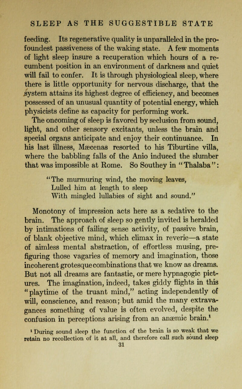 feeding. Its regenerative quality is unparalleled in the pro- foundest passiveness of the waking state. A few moments of light sleep insure a recuperation which hours of a re- cumbent position in an environment of darkness and quiet will fail to confer. It is through physiological sleep, where there is little opportunity for nervous discharge, that the .system attains its highest degree of efficiency, and becomes possessed of an unusual quantity of potential energy, which physicists define as capacity for performing work. The oncoming of sleep is favored by seclusion from sound, light, and other sensory excitants, unless the brain and special organs anticipate and enjoy their continuance. In his last illness, Maecenas resorted to his Tiburtine villa, where the babbling falls of the Anio induced the slumber that was impossible at Rome. So Southey in Thalaba: The murmuring wind, the moving leaves, Lulled him at length to sleep With mingled lullabies of sight and sound. Monotony of impression acts here as a sedative to the brain. The approach of sleep so gently invited is heralded by intimations of failing sense activity, of passive brain, of blank objective mind, which climax in reverie—a state of aimless mental abstraction, of effortless musing, pre- figuring those vagaries of memory and imagination, those incoherent grotesque combinations that we know as dreams. But not all dreams are fantastic, or mere hypnagogic pict- ures. The imagination, indeed, takes giddy flights in this playtime of the truant mind, acting independently of will, conscience, and reason; but amid the many extrava- gances something of value is often evolved, despite the confusion in perceptions arising from an anaemic brain.1 1 During sound sleep the function of the brain is so weak that we retain no recollection of it at all, and therefore call such sound sleep