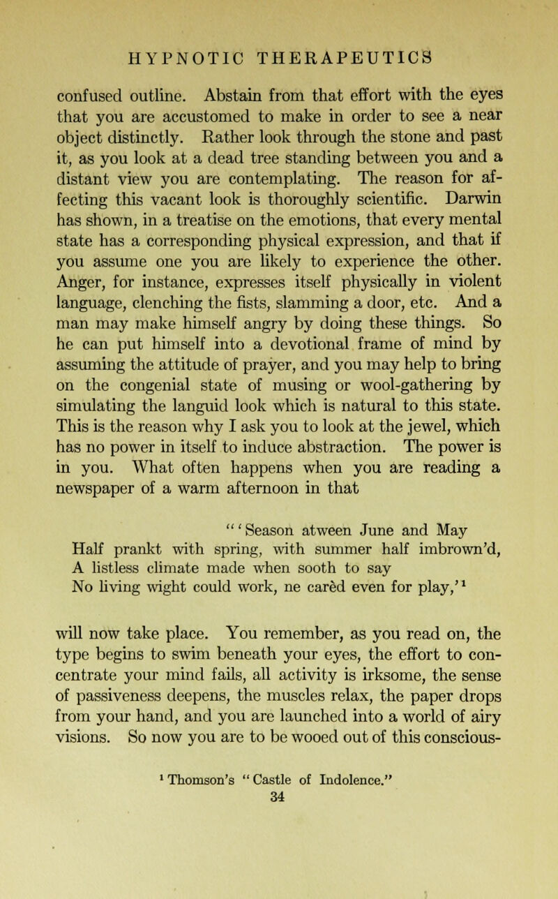 confused outline. Abstain from that effort with the eyes that you are accustomed to make in order to see a near object distinctly. Rather look through the stone and past it, as you look at a dead tree standing between you and a distant view you are contemplating. The reason for af- fecting this vacant look is thoroughly scientific. Darwin has shown, in a treatise on the emotions, that every mental state has a corresponding physical expression, and that if you assume one you are likely to experience the other. Anger, for instance, expresses itself physically in violent language, clenching the fists, slamming a door, etc. And a man may make himself angry by doing these things. So he can put himself into a devotional frame of mind by assuming the attitude of prayer, and you may help to bring on the congenial state of musing or wool-gathering by simulating the languid look which is natural to this state. This is the reason why I ask you to look at the jewel, which has no power in itself to induce abstraction. The power is in you. What often happens when you are reading a newspaper of a warm afternoon in that ' Season atween June and May Half prankt with spring, with summer half imbrown'd, A listless climate made when sooth to say No living wight could work, ne cared even for play,'1 will now take place. You remember, as you read on, the type begins to swim beneath your eyes, the effort to con- centrate your mind fails, all activity is irksome, the sense of passiveness deepens, the muscles relax, the paper drops from your hand, and you are launched into a world of airy visions. So now you are to be wooed out of this conscious- 1 Thomson's  Castle of Indolence.