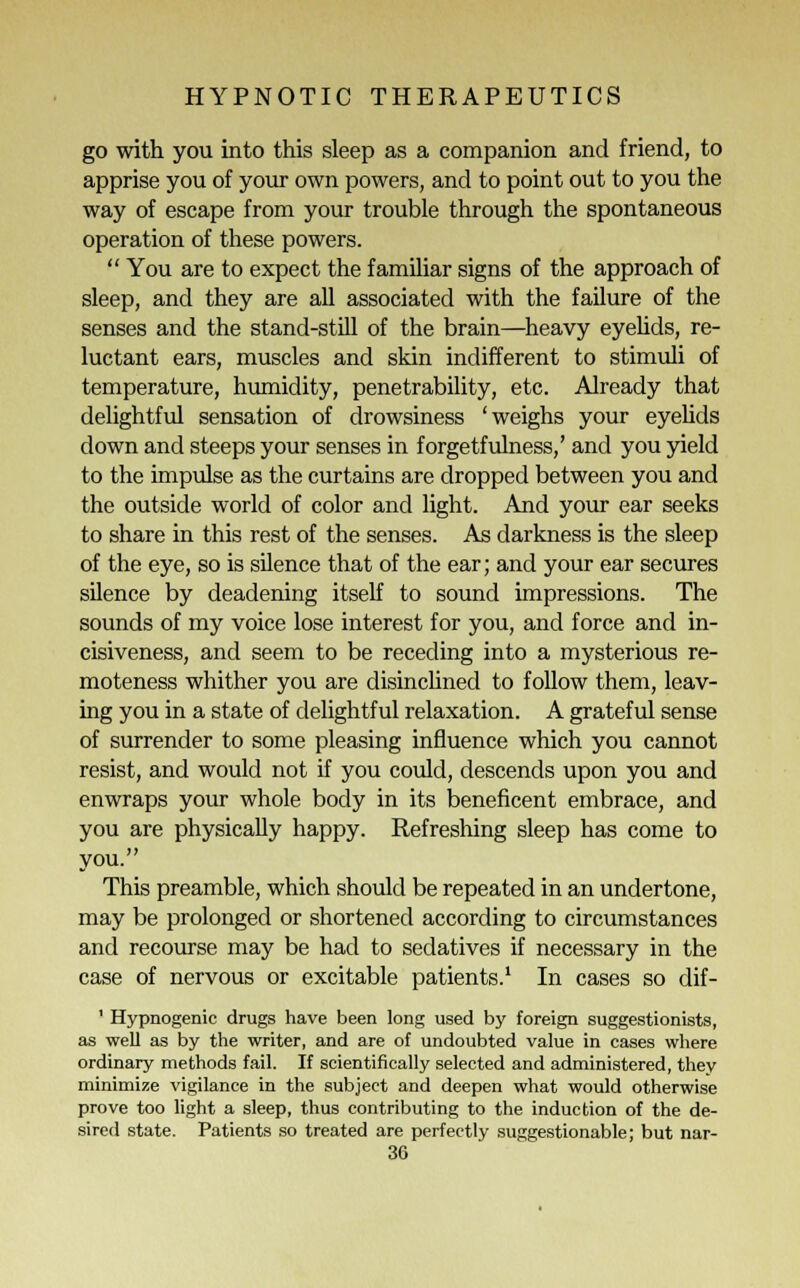 go with you into this sleep as a companion and friend, to apprise you of your own powers, and to point out to you the way of escape from your trouble through the spontaneous operation of these powers.  You are to expect the familiar signs of the approach of sleep, and they are all associated with the failure of the senses and the stand-still of the brain—heavy eyelids, re- luctant ears, muscles and skin indifferent to stimuli of temperature, humidity, penetrability, etc. Already that delightful sensation of drowsiness 'weighs your eyelids down and steeps your senses in forgetfulness,' and you yield to the impulse as the curtains are dropped between you and the outside world of color and light. And your ear seeks to share in this rest of the senses. As darkness is the sleep of the eye, so is silence that of the ear; and your ear secures silence by deadening itself to sound impressions. The sounds of my voice lose interest for you, and force and in- cisiveness, and seem to be receding into a mysterious re- moteness whither you are disinclined to follow them, leav- ing you in a state of delightful relaxation. A grateful sense of surrender to some pleasing influence which you cannot resist, and would not if you could, descends upon you and enwraps your whole body in its beneficent embrace, and you are physically happy. Refreshing sleep has come to you. This preamble, which should be repeated in an undertone, may be prolonged or shortened according to circumstances and recourse may be had to sedatives if necessary in the case of nervous or excitable patients.1 In cases so dif- ' Hypnogenic drugs have been long used by foreign suggestionists, as well as by the writer, and are of undoubted value in cases where ordinary methods fail. If scientifically selected and administered, they minimize vigilance in the subject and deepen what would otherwise prove too light a sleep, thus contributing to the induction of the de- sired state. Patients so treated are perfectly suggestionable; but nar-