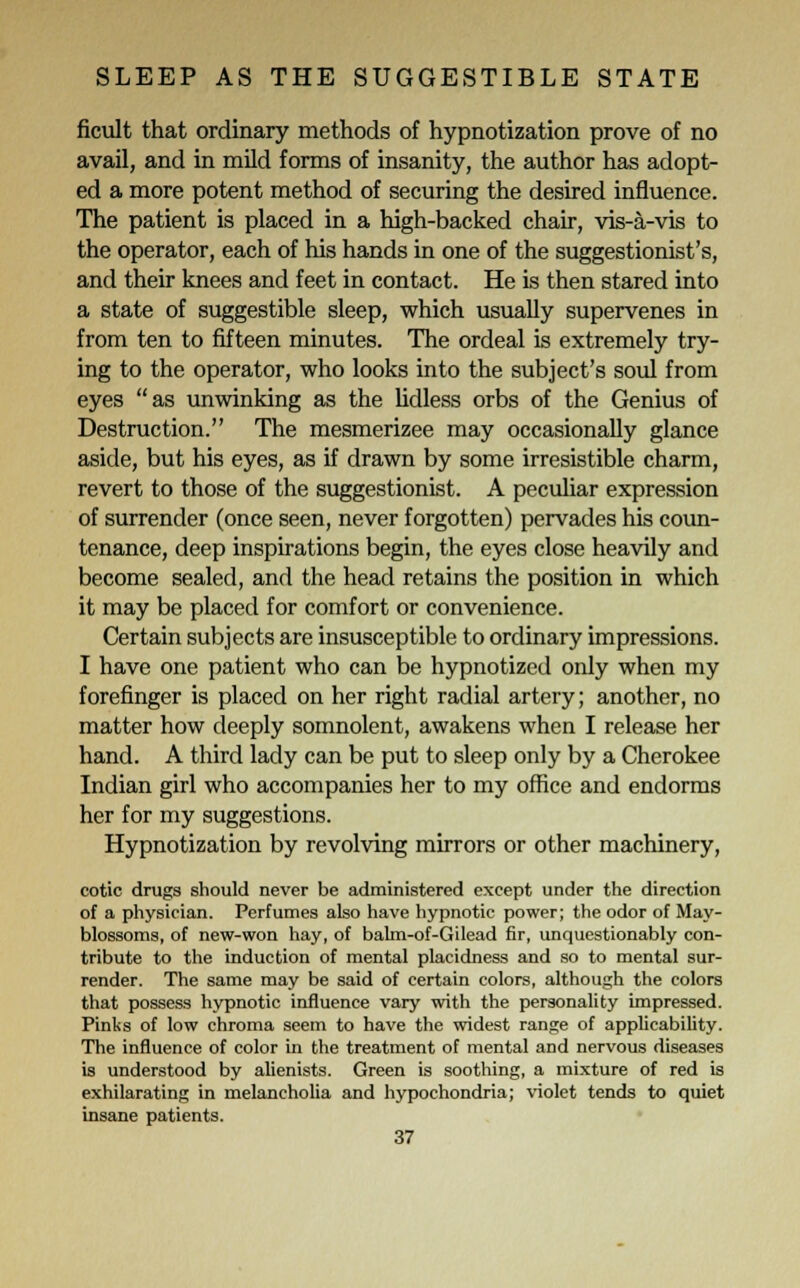 ficult that ordinary methods of hypnotization prove of no avail, and in mild forms of insanity, the author has adopt- ed a more potent method of securing the desired influence. The patient is placed in a high-backed chair, vis-a-vis to the operator, each of his hands in one of the suggestionist's, and their knees and feet in contact. He is then stared into a state of suggestible sleep, which usually supervenes in from ten to fifteen minutes. The ordeal is extremely try- ing to the operator, who looks into the subject's soul from eyes as unwinking as the lidless orbs of the Genius of Destruction. The mesmerizee may occasionally glance aside, but his eyes, as if drawn by some irresistible charm, revert to those of the suggestionist. A peculiar expression of surrender (once seen, never forgotten) pervades his coun- tenance, deep inspirations begin, the eyes close heavily and become sealed, and the head retains the position in which it may be placed for comfort or convenience. Certain subjects are insusceptible to ordinary impressions. I have one patient who can be hypnotized only when my forefinger is placed on her right radial artery; another, no matter how deeply somnolent, awakens when I release her hand. A third lady can be put to sleep only by a Cherokee Indian girl who accompanies her to my office and endorms her for my suggestions. Hypnotization by revolving mirrors or other machinery, cotic drugs should never be administered except under the direction of a physician. Perfumes also have hypnotic power; the odor of May- blossoms, of new-won hay, of bahn-of-Gilead fir, unquestionably con- tribute to the induction of mental placidness and so to mental sur- render. The same may be said of certain colors, although the colors that possess hypnotic influence vary with the personality impressed. Pinks of low chroma seem to have the widest range of applicability. The influence of color in the treatment of mental and nervous diseases is understood by alienists. Green is soothing, a mixture of red is exhilarating in melancholia and hypochondria; violet tends to quiet insane patients.