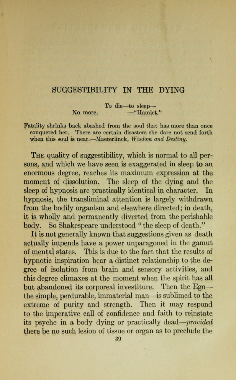 To die—to sleep— No more. —Hamlet. Fatality shrinks back abashed from the soul that has more than once conquered her. There are certain disasters she dare not send forth when this soul is near.—Maeterlinck, Wisdom and Destiny. The quality of suggestibility, which is normal to all per- sons, and which we have seen is exaggerated in sleep to an enormous degree, reaches its maximum expression at the moment of dissolution. The sleep of the dying and the sleep of hypnosis are practically identical in character. In hypnosis, the transliminal attention is largely withdrawn from the bodily organism and elsewhere directed; in death, it is wholly and permanently diverted from the perishable body. So Shakespeare understood  the sleep of death. It is not generally known that suggestions given as death actually impends have a power unparagoned in the gamut of mental states. This is due to the fact that the results of hypnotic inspiration bear a distinct relationship to the de- gree of isolation from brain and sensory activities, and this degree climaxes at the moment when the spirit has all but abandoned its corporeal investiture. Then the Ego— the simple, perdurable, immaterial man—is sublimed to the extreme of purity and strength. Then it may respond to the imperative call of confidence and faith to reinstate its psyche in a body dying or practically dead—provided there be no such lesion of tissue or organ as to preclude the