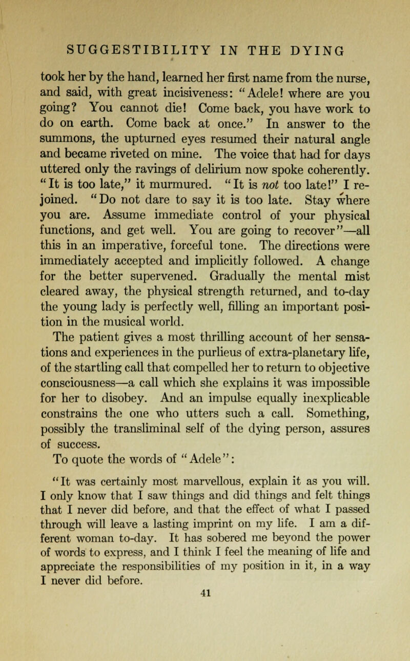 took her by the hand, learned her first name from the nurse, and said, with great incisiveness: Adele! where are you going? You cannot die! Come back, you have work to do on earth. Come back at once. In answer to the summons, the upturned eyes resumed their natural angle and became riveted on mine. The voice that had for days uttered only the ravings of delirium now spoke coherently. It is too late, it murmured. It is not too late! I re- joined. Do not dare to say it is too late. Stay where you are. Assume immediate control of your physical functions, and get well. You are going to recover—all this in an imperative, forceful tone. The directions were immediately accepted and implicitly followed. A change for the better supervened. Gradually the mental mist cleared away, the physical strength returned, and to-day the young lady is perfectly well, filling an important posi- tion in the musical world. The patient gives a most thrilling account of her sensa- tions and experiences in the purlieus of extra-planetary life, of the startling call that compelled her to return to objective consciousness—a call which she explains it was impossible for her to disobey. And an impulse equally inexplicable constrains the one who utters such a call. Something, possibly the transliminal self of the dying person, assures of success. To quote the words of  Adele : It was certainly most marvellous, explain it as you will. I only know that I saw things and did things and felt things that I never did before, and that the effect of what I passed through will leave a lasting imprint on my life. I am a dif- ferent woman to-day. It has sobered me beyond the power of words to express, and I think I feel the meaning of life and appreciate the responsibilities of my position in it, in a way I never did before.