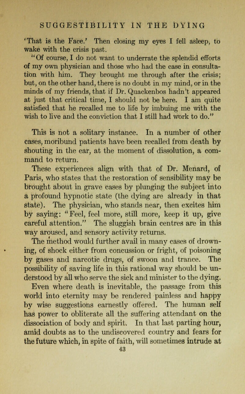 'That is the Face.' Then closing my eyes I fell asleep, to wake with the crisis past. Of course, I do not want to underrate the splendid efforts of my own physician and those who had the case in consulta- tion with him. They brought me through after the crisis; but, on the other hand, there is no doubt in my mind, or in the minds of m}' friends, that if Dr. Quackenbos hadn't appeared at just that critical time, I should not be here. I am quite satisfied that he recalled me to life by imbuing me with the wish to live and the conviction that I still had work to do. This is not a solitary instance. In a number of other cases, moribund patients have been recalled from death by shouting in the ear, at the moment of dissolution, a com- mand to return. These experiences align with that of Dr. Menard, of Paris, who states that the restoration of sensibility may be brought about in grave cases by plunging the subject into a profound hypnotic state (the dying are already in that state). The physician, who stands near, then excites him by saying: Feel, feel more, still more, keep it up, give careful attention. The sluggish brain centres are in this way aroused, and sensory activity returns. The method would further avail in many cases of drown- ing, of shock either from concussion or fright, of poisoning by gases and narcotic drugs, of swoon and trance. The possibility of saving life in this rational way should be un- derstood by all who serve the sick and minister to the dying. Even where death is inevitable, the passage from this world into eternity may be rendered painless and happy by wise suggestions earnestly offered. The human self has power to obliterate all the suffering attendant on the dissociation of body and spirit. In that last parting hour, amid doubts as to the undiscovered country and fears for the future which, in spite of faith, will sometimes intrude at