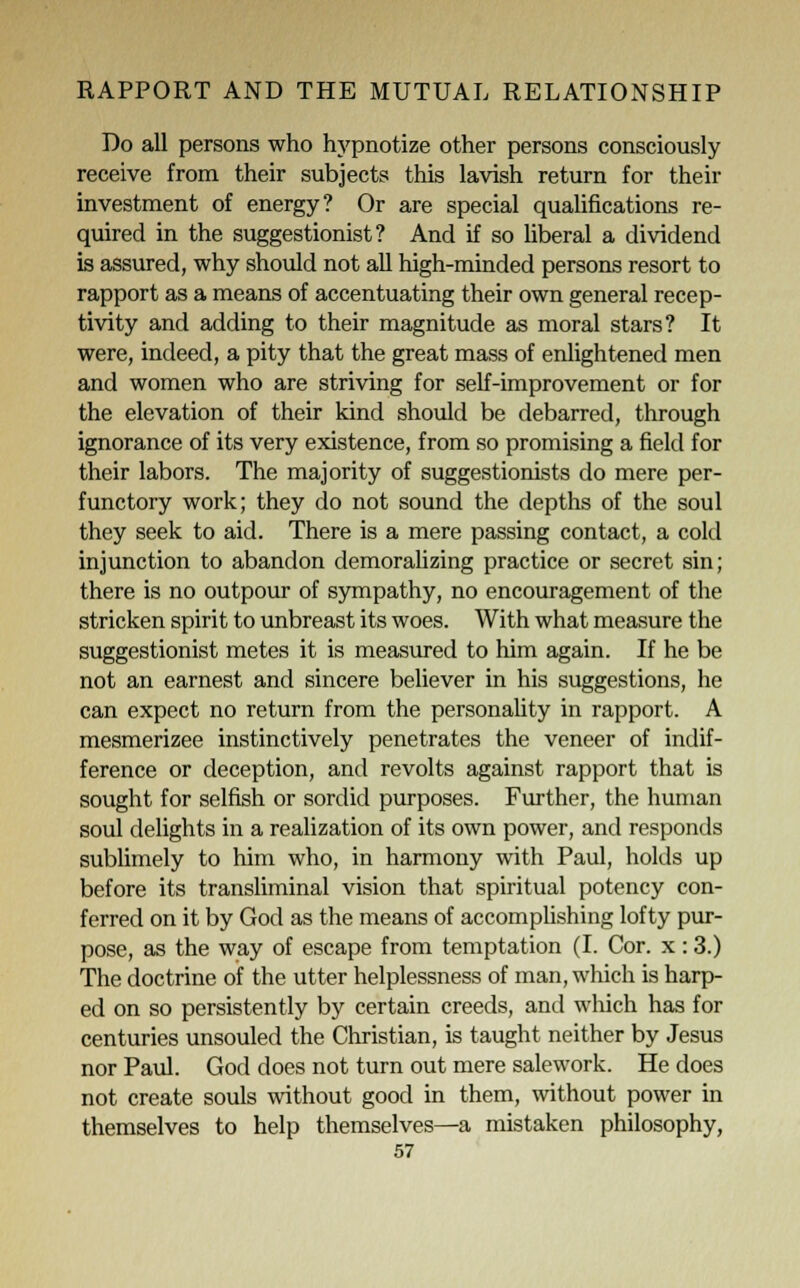 Do all persons who hypnotize other persons consciously receive from their subjects this lavish return for their investment of energy? Or are special qualifications re- quired in the suggestionist? And if so liberal a dividend is assured, why should not all high-minded persons resort to rapport as a means of accentuating their own general recep- tivity and adding to their magnitude as moral stars? It were, indeed, a pity that the great mass of enlightened men and women who are striving for self-improvement or for the elevation of their kind should be debarred, through ignorance of its very existence, from so promising a field for their labors. The majority of suggestionists do mere per- functory work; they do not sound the depths of the soul they seek to aid. There is a mere passing contact, a cold injunction to abandon demoralizing practice or secret sin; there is no outpour of sympathy, no encouragement of the stricken spirit to unbreast its woes. With what measure the suggestionist metes it is measured to him again. If he be not an earnest and sincere believer in his suggestions, he can expect no return from the personality in rapport. A mesmerizee instinctively penetrates the veneer of indif- ference or deception, and revolts against rapport that is sought for selfish or sordid purposes. Further, the human soul delights in a realization of its own power, and responds sublimely to him who, in harmony with Paul, holds up before its transliminal vision that spiritual potency con- ferred on it by God as the means of accomplishing lofty pur- pose, as the way of escape from temptation (I. Cor. x : 3.) The doctrine of the utter helplessness of man, which is harp- ed on so persistently by certain creeds, and which has for centuries unsouled the Christian, is taught neither by Jesus nor Paul. God does not turn out mere salework. He does not create souls without good in them, without power in themselves to help themselves—a mistaken philosophy,