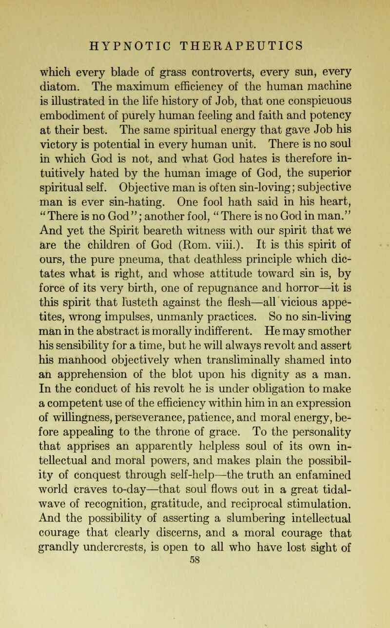 which every blade of grass controverts, every sun, every diatom. The maximum efficiency of the human machine is illustrated in the life history of Job, that one conspicuous embodiment of purely human feeling and faith and potency at their best. The same spiritual energy that gave Job his victory is potential in every human unit. There is no soul in which God is not, and what God hates is therefore in- tuitively hated by the human image of God, the superior spiritual self. Objective man is often sin-loving; subjective man is ever sin-hating. One fool hath said in his heart, There is no God ; another fool,  There is no God in man. And yet the Spirit beareth witness with our spirit that we are the children of God (Rom. viii.). It is this spirit of ours, the pure pneuma, that deathless principle which dic- tates what is right, and whose attitude toward sin is, by force of its very birth, one of repugnance and horror—it is this spirit that lusteth against the flesh—all vicious appe- tites, wrong impulses, unmanly practices. So no sin-living man in the abstract is morally indifferent. He may smother his sensibility for a time, but he will always revolt and assert his manhood objectively when transliminally shamed into an apprehension of the blot upon his dignity as a man. In the conduct of his revolt he is under obligation to make a competent use of the efficiency within him in an expression of willingness, perseverance, patience, and moral energy, be- fore appealing to the throne of grace. To the personality that apprises an apparently helpless soul of its own in- tellectual and moral powers, and makes plain the possibil- ity of conquest through self-help—the truth an enfamined world craves to-day—that soul flows out in a great tidal- wave of recognition, gratitude, and reciprocal stimulation. And the possibility of asserting a slumbering intellectual courage that clearly discerns, and a moral courage that grandly undercrests, is open to all who have lost sight of