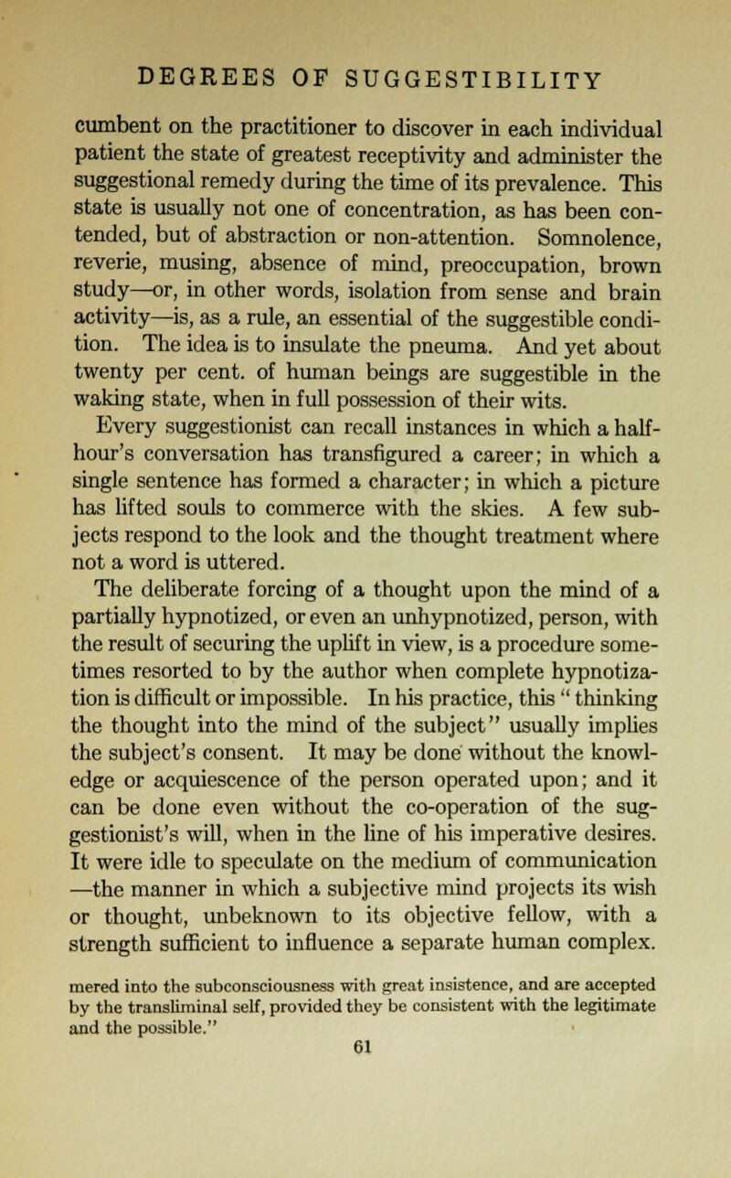 cumbent on the practitioner to discover in each individual patient the state of greatest receptivity and administer the suggestional remedy during the time of its prevalence. This state is usually not one of concentration, as has been con- tended, but of abstraction or non-attention. Somnolence, reverie, musing, absence of mind, preoccupation, brown study—or, in other words, isolation from sense and brain activity—is, as a rule, an essential of the suggestible condi- tion. The idea is to insulate the pneuma. And yet about twenty per cent, of human beings are suggestible in the waking state, when in full possession of their wits. Every suggestionist can recall instances in which a half- hour's conversation has transfigured a career; in which a single sentence has formed a character; in which a picture has lifted souls to commerce with the skies. A few sub- jects respond to the look and the thought treatment where not a word is uttered. The deliberate forcing of a thought upon the mind of a partially hypnotized, or even an unhypnotized, person, with the result of securing the uplif t in view, is a procedure some- times resorted to by the author when complete hypnotiza- tion is difficult or impossible. In his practice, this  thinking the thought into the mind of the subject usually implies the subject's consent. It may be done without the knowl- edge or acquiescence of the person operated upon; and it can be done even without the co-operation of the sug- gestionist's will, when in the line of his imperative desires. It were idle to speculate on the medium of communication —the manner in which a subjective mind projects its wish or thought, unbeknown to its objective fellow, with a strength sufficient to influence a separate human complex. mered into the subconsciousness with great insistence, and are accepted by the transliminal self, provided they be consistent with the legitimate and the possible.