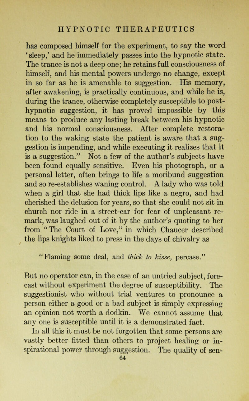 has composed himself for the experiment, to say the word 'sleep,' and he immediately passes into the hypnotic state. The trance is not a deep one; he retains full consciousness of himself, and his mental powers undergo no change, except in so far as he is amenable to suggestion. His memory, after awakening, is practicaUy continuous, and while he is, during the trance, otherwise completely susceptible to post- hypnotic suggestion, it has proved impossible by this means to produce any lasting break between his hypnotic and his normal consciousness. After complete restora- tion to the waking state the patient is aware that a sug- gestion is impending, and while executing it realizes that it is a suggestion. Not a few of the author's subjects have been found equally sensitive. Even his photograph, or a personal letter, often brings to life a moribund suggestion and so re-establishes waning control. A lady who was told when a girl that she had thick lips like a negro, and had cherished the delusion for years, so that she could not sit in church nor ride in a street-car for fear of unpleasant re- mark, was laughed out of it by the author's quoting to her from The Court of Love, in which Chaucer described the lips knights liked to press in the days of chivalry as Flaming some deal, and thick to kisse, percase. But no operator can, in the case of an untried subject, fore- cast without experiment the degree of susceptibility. The suggestionist who without trial ventures to pronounce a person either a good or a bad subject is simply expressing an opinion not worth a dodkin. We cannot assume that any one is susceptible until it is a demonstrated fact. In all this it must be not forgotten that some persons are vastly better fitted than others to project healing or in- spirational power through suggestion. The quality of sen-