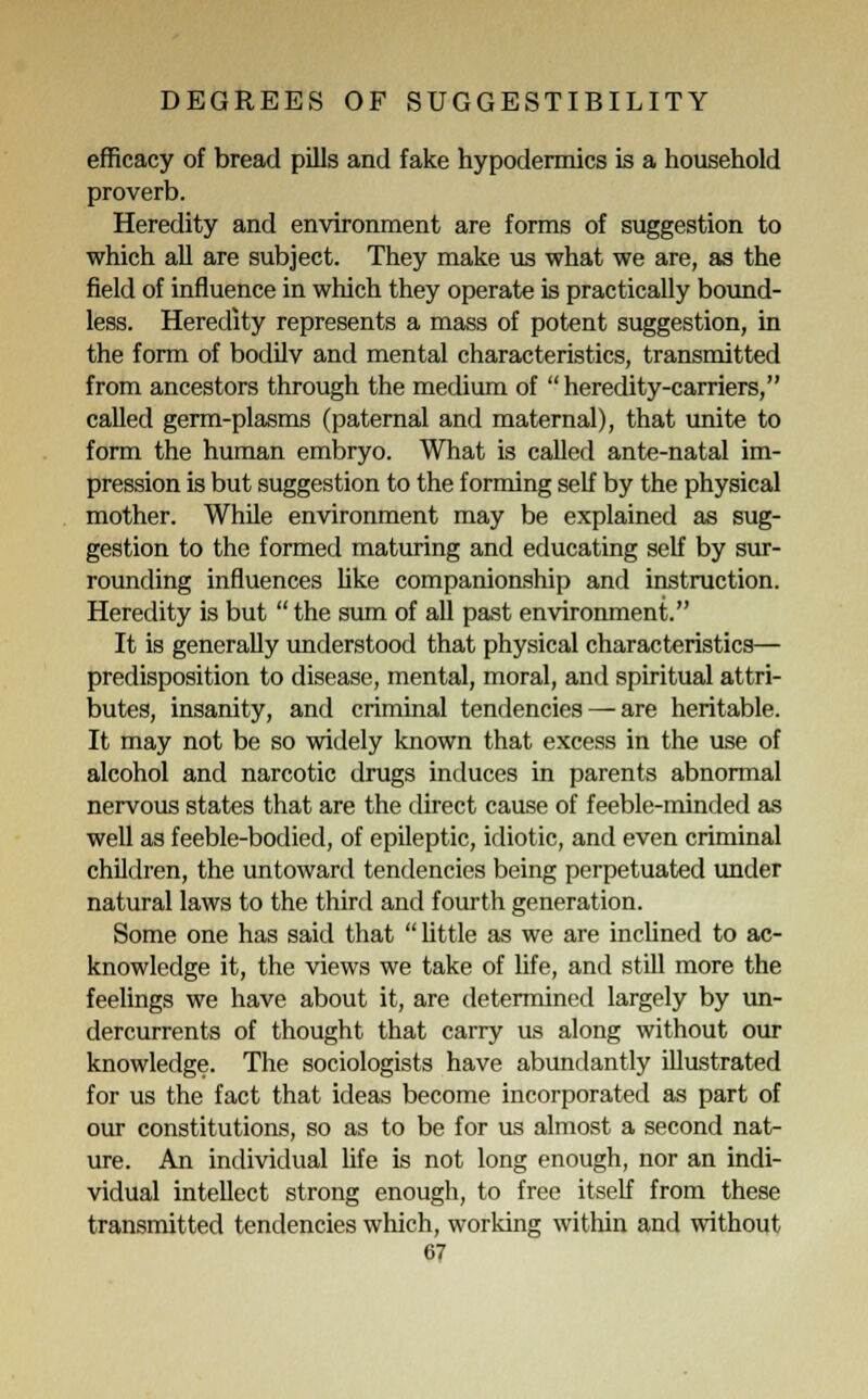 efficacy of bread pills and fake hypodermics is a household proverb. Heredity and environment are forms of suggestion to which all are subject. They make us what we are, as the field of influence in which they operate is practically bound- less. Heredity represents a mass of potent suggestion, in the form of bodilv and mental characteristics, transmitted from ancestors through the medium of  heredity-carriers, called germ-plasms (paternal and maternal), that unite to form the human embryo. What is called ante-natal im- pression is but suggestion to the forming self by the physical mother. While environment may be explained as sug- gestion to the formed maturing and educating self by sur- rounding influences like companionship and instruction. Heredity is but  the sum of all past environment. It is generally understood that physical characteristics— predisposition to disease, mental, moral, and spiritual attri- butes, insanity, and criminal tendencies — are heritable. It may not be so widely known that excess in the use of alcohol and narcotic drugs induces in parents abnormal nervous states that are the direct cause of feeble-minded as well as feeble-bodied, of epileptic, idiotic, and even criminal children, the untoward tendencies being perpetuated under natural laws to the third and fourth generation. Some one has said that little as we are inclined to ac- knowledge it, the views we take of life, and still more the feelings we have about it, are determined largely by un- dercurrents of thought that carry us along without our knowledge. The sociologists have abundantly illustrated for us the fact that ideas become incorporated as part of our constitutions, so as to be for us almost a second nat- ure. An individual life is not long enough, nor an indi- vidual intellect strong enough, to free itself from these transmitted tendencies which, working within and without