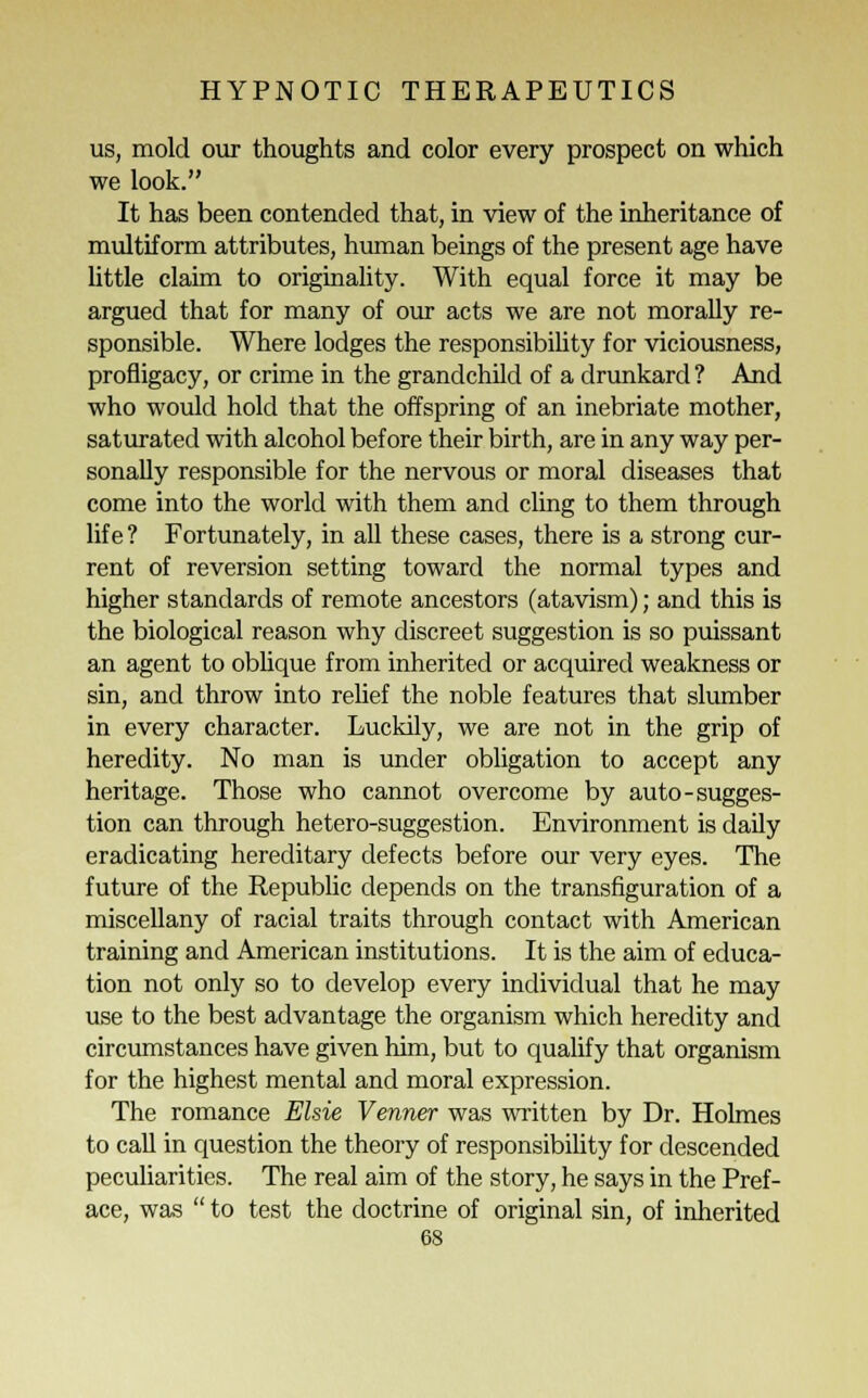 us, mold our thoughts and color every prospect on which we look. It has been contended that, in view of the inheritance of multiform attributes, human beings of the present age have little claim to originality. With equal force it may be argued that for many of our acts we are not morally re- sponsible. Where lodges the responsibility for viciousness, profligacy, or crime in the grandchild of a drunkard ? And who would hold that the offspring of an inebriate mother, saturated with alcohol before their birth, are in any way per- sonally responsible for the nervous or moral diseases that come into the world with them and cling to them through life ? Fortunately, in all these cases, there is a strong cur- rent of reversion setting toward the normal types and higher standards of remote ancestors (atavism); and this is the biological reason why discreet suggestion is so puissant an agent to oblique from inherited or acquired weakness or sin, and throw into relief the noble features that slumber in every character. Luckily, we are not in the grip of heredity. No man is under obligation to accept any heritage. Those who cannot overcome by auto-sugges- tion can through hetero-suggestion. Environment is daily eradicating hereditary defects before our very eyes. The future of the Republic depends on the transfiguration of a miscellany of racial traits through contact with American training and American institutions. It is the aim of educa- tion not only so to develop every individual that he may use to the best advantage the organism which heredity and circumstances have given him, but to qualify that organism for the highest mental and moral expression. The romance Elsie Venner was written by Dr. Holmes to call in question the theory of responsibility for descended peculiarities. The real aim of the story, he says in the Pref- ace, was  to test the doctrine of original sin, of inherited