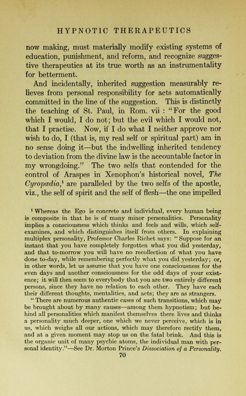 now making, must materially modify existing systems of education, punishment, and reform, and recognize sugges- tive therapeutics at its true worth as an instrumentality for betterment. And incidentally, inherited suggestion measurably re- lieves from personal responsibility for acts automatically committed in the line of the suggestion. This is distinctly the teaching of St. Paul, in Rom. vii : For the good which I would, I do not; but the evil which I would not, that I practise. Now, if I do what I neither approve nor wish to do, I (that is, my real self or spiritual part) am in no sense doing it—but the indwelling inherited tendency to deviation from the divine law is the accountable factor in my wrongdoing. The two selfs that contended for the control of Araspes in Xenophon's historical novel, The Cyrop&dia,1 are paralleled by the two selfs of the apostle, viz., the self of spirit and the self of flesh—the one impelled 1 Whereas the Ego is concrete and individual, every human being is composite in that he is of many minor personalities. Personality implies a consciousness which thinks and feels and wills, which self- examines, and which distinguishes itself from others. In explaining multiplex personality, Professor Charles Richet says:  Suppose for an instant that you have completely forgotten what you did yesterday, and that to-morrow you will have no recollection of what you have done to-day, while remembering perfectly what you did yesterday; or, in other words, let us assume that you have one consciousness for the even days and another consciousness for the odd days of your exist- ence ; it will then seem to everybody that you are two entirely different persons, since they have no relation to each other. They have each their different thoughts, mentalities, and acts; they are as strangers.  There are numerous authentic cases of such transitions, which may be brought about by many causes—among them hypnotism; but be- hind all personalities which manifest themselves there lives and thinks a personality much deeper, one which we never perceive, which is in us, which weighs all our actions, which may therefore rectify them, and at a given moment may stop us on the fatal brink. And this is the organic unit of many psychic atoms, the individual man with per- sonal identity.—See Dr. Morton Prince's Dissociation oj a Personality.